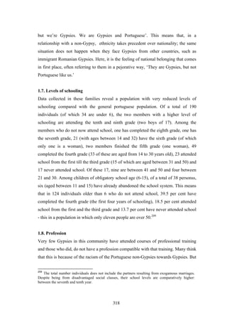 but we’re Gypsies. We are Gypsies and Portuguese’. This means that, in a
relationship with a non-Gypsy, ethnicity takes precedent over nationality; the same
situation does not happen when they face Gypsies from other countries, such as
immigrant Romanian Gypsies. Here, it is the feeling of national belonging that comes
in first place, often referring to them in a pejorative way, ‘They are Gypsies, but not
Portuguese like us.’


1.7. Levels of schooling
Data collected in these families reveal a population with very reduced levels of
schooling compared with the general portuguese population. Of a total of 190
individuals (of which 34 are under 6), the two members with a higher level of
schooling are attending the tenth and ninth grade (two boys of 17). Among the
members who do not now attend school, one has completed the eighth grade, one has
the seventh grade, 21 (with ages between 14 and 32) have the sixth grade (of which
only one is a woman), two members finished the fifth grade (one woman), 49
completed the fourth grade (33 of these are aged from 14 to 30 years old), 23 attended
school from the first till the third grade (15 of which are aged between 31 and 50) and
17 never attended school. Of these 17, nine are between 41 and 50 and four between
21 and 30. Among children of obligatory school age (6-15), of a total of 38 personss,
six (aged between 11 and 15) have already abandoned the school system. This means
that in 124 individuals older than 6 who do not attend school, 39.5 per cent have
completed the fourth grade (the first four years of schooling), 18.5 per cent attended
school from the first and the third grade and 13.7 per cent have never attended school
- this in a population in which only eleven people are over 50.209


1.8. Profession
Very few Gypsies in this community have attended courses of professional training
and those who did, do not have a profession compatible with that training. Many think
that this is because of the racism of the Portuguese non-Gypsies towards Gypsies. But


209
   The total number individuals does not include the partners resulting from exogamous marriages.
Despite being from disadvantaged social classes, their school levels are comparatively higher:
between the seventh and tenth year.




                                              318
 