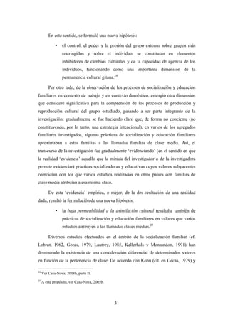 En este sentido, se formuló una nueva hipótesis:

             •    el control, el poder y la presión del grupo extenso sobre grupos más
                  restringidos y sobre el individuo, se constituían en elementos
                  inhibidores de cambios culturales y de la capacidad de agencia de los
                  individuos, funcionando como una importante dimensión de la
                  permanencia cultural gitana.24

         Por otro lado, de la observación de los procesos de socialización y educación
familiares en contexto de trabajo y en contexto doméstico, emergió otra dimensión
que consideré significativa para la comprensión de los procesos de producción y
reproducción cultural del grupo estudiado, pasando a ser parte integrante de la
investigación: gradualmente se fue haciendo claro que, de forma no conciente (no
constituyendo, por lo tanto, una estrategia intencional), en varios de los agregados
familiares investigados, algunas prácticas de socialización y educación familiares
aproximaban a estas familias a las llamadas familias de clase media. Así, el
transcurso de la investigación fue gradualmente ‘evidenciando’ (en el sentido en que
la realidad ‘evidencia’ aquello que la mirada del investigador o de la investigadora
permite evidenciar) prácticas socializadoras y educativas cuyos valores subyacentes
coincidían con los que varios estudios realizados en otros países con familias de
clase media atribuían a esa misma clase.

         De esta ‘evidencia’ empírica, o mejor, de la des-ocultación de una realidad
dada, resultó la formulación de una nueva hipótesis:

             •    la baja permeabilidad a la asimilación cultural resultaba también de
                  prácticas de socialización y educación familiares en valores que varios
                  estudios atribuyen a las llamadas clases medias.25

         Diversos estudios efectuados en el ámbito de la socialización familiar (cf.
Lobrot, 1962, Gecas, 1979, Lautrey, 1985, Kellerhals y Montandon, 1991) han
demostrado la existencia de una consideración diferencial de determinados valores
en función de la pertenencia de clase. De acuerdo con Kohn (cit. en Gecas, 1979) y

24
     Ver Casa-Nova, 2008b, parte II.
25
     A este propósito, ver Casa-Nova, 2005b.




                                               31
 