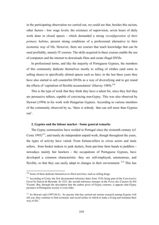 in the participating observation we carried out, we could see that, besides this racism,
other factors - low wage levels, the existence of supervision, seven hours of daily
work done in closed spaces - which demanded a strong reconfiguration of their
primary habitus, present strong conditions of a professional alternative to their
economic way of life. However, there are courses that teach knowledge that can be
used profitably, namely IT courses. The skills acquired in these courses enable the use
of computers and the internet to downloads films and create illegal DVDs.
       In professional terms, and like the majority of Portuguese Gypsies, the members
of this community dedicate themselves mostly to selling of clothes (and some to
selling shoes) in specifically alloted spaces such as fairs; in the last three years they
have also started to sell counterfeit DVDs as a way of diversifying and to get round
the effects of ‘capitalism of flexible accumulation’ (Harvey 1989).210
       This is the type of work that they think they have a talent for, since they feel they
are persuasive talkers, capable of convincing non-Gypsy. This was also observed by
Stewart (1994) in his work with Hungarian Gypsies. According to various members
of the community observed by us, ‘there is nobody that can sell more than Gypsies
can’.


       2. Gypsies and the labour market - Some general remarks
       The Gypsy communities have resided in Portugal since the sixteenth century (cf.
Costa 1995)211, and manly do independent unpaid work, though throughout the years,
the types of activity have varied. From fortune-tellers to circus actors and mule
sellers, from basket makers to junk dealers, from pat-time farm hands to peddlers -
nowadays mainly fair hawkers - the occupations of Portuguese Gypsies, have
developed a common characteristic: they are self-employed, autonomous, and
flexible, so that they can easily adapt to changes in their environment. 212 This has

210
      Some of them dedicate themselves to illicit activities, such as selling drugs.
211
   According to Costa, the first documented reference dates from 1510, being part of the Cancioneiro
Geral by Garcia de Resende. In 1521, the second reference emerges in the Farsa das Ciganas by Gil
Vicente. But, through the description that the author gives of Gypsy customs, it appears that Gypsy
presence in Portuguese society is even older.

212
    As Stewart said (1997:84-5), ‘As anyone who has carried out serious research among Gypsies will
tell you, they continue to find economic and social niches in which to make a living and maintain their
way of life.’



                                                     319
 