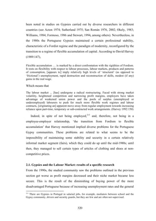 been noted in studies on Gypsies carried out by diverse researchers in different
countries (see Acton 1974; Sutherland 1975; San Román 1976, 2002; Okely, 1983;
Williams, 1984; Formoso, 1986 and Stewart, 1994, among others). Nevertheeless, in
the 1980s the Portuguese Gypsies maintained a certain professional stability,
characteristic of a Fordist regime and the paradigm of modernity, reconfigured by the
transition to a regime of flexible accumulation of capital. According to David Harvey
(1989:147),

Flexible accumulation … is marked by a direct confrontation with the rigidities of Fordism.
It rests on flexibility with respect to labour processes, labour markets, products and patterns
of consumption, [appears to] imply relatively high levels of ‘structural’ (as opposed to
‘frictional’) unemployment, rapid destruction and reconstruction of skills, modest (if any)
gains in the real wage.

Which means that

The labour market ... [has] undergone a radical restructuring. Faced with strong market
volatility, heightened competition and narrowing profit margins, employers have taken
advantage of weakened union power and the pools of surplus (unemployed or
underemployed) labourers to push for much more flexible work regimes and labour
contracts, [originating an] apparent move away from regular employment towards increasing
reliance upon part-time, temporary or sub-contracted work arrangements. (Harvey 1992:150)

      Indeed, in spite of not being employed,213 and, therefore, not being in a
employee-employer relationship, ‘the transition from Fordism to flexible
accumulation’ that Harvey mentioned implied diverse problems for the Portuguese
Gypsy communities. These problems are related to what seems to be the
impossibility of maintaining some stability and security in a certain relatively
informal market segment (fairs), which they could do up until the mid-1980s; until
then, they managed to sell certain types of articles of clothing and shoes at non-
competitive prices.


2.1. Gypsies and the Labour Market: results of a specific research
From the 1990s, the studied community saw the problems outlined in the previous
section get worse as profit margins decreased and their niche market became less
secure. This is the result of the diminishing of buying power of the more
disadvantaged Portuguese because of increasing unemployment rates and the general

213
  There are Gypsies in Portugal in salaried jobs, for example, mediators between school and the
Gypsy community, drivers and security guards, but they are few and are often not supervised.



                                             320
 