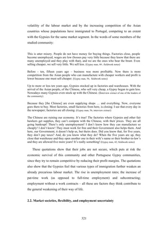 volatility of the labour market and by the increasing competition of the Asian
countries whose populations have immigrated to Portugal, competing to an extent
with the Gypsies for the same market segment. In the words of some members of the
studied community:


This is utter misery. People do not have money for buying things. Factories close, people
become unemployed, wages are low (bosses pay very little because they know that there are
many unemployed and they play with that), and we are the ones who bear the brunt. Even
selling cheaper, we sell very little. We sell less. (Gypsy man, 44 ; fieldwork notes)

Before - ten, fifteen years ago – business was more profitable. Now there is more
competition from the Asian people who can manufacture with cheaper workers and profit is
lower because one must sell cheaper. (Gypsy man, 56; fieldwork notes)

Up to more or less ten years ago, Gypsies stocked up in factories and warehouses. With the
arrival of the Asian people, of the Chinese, who sell very cheap, a Gypsy began to gain less.
Nowadays many Gypsies even stock up with the Chinese. (Interview extract of one of the leaders of
the community)

Because they [the Chinese] are even supplying shops … and everything. Now, everyone
goes there to buy. Most factories, small factories from here, is closing. I see that every day in
the newspaper; factories are all closing. (Gypsy man, 56; interview extract)

The Chinese are ruining our economy. It’s true! The factories where Gypsies and other fair
hawkers get supplies, they can’t compete with the Chinese, with their prices. They are all
going bankrupt! There’s only unemployment! I don’t know how they can manufacture so
cheaply! I don’t know! They must work for free and their Government also helps them. And
here, our Government, it doesn’t help us, but theirs does. Did you know that, for five years,
they don’t pay taxes? And, do you know what they do? When the five years are up, they
close that warehouse and they open another one in their wife’s name or their brother-in-law’s
and they are allowed five more years! It’s really something! (Gypsy man, 42; fieldwork notes)

    These quotations show that their jobs are not secure, which puts at risk the
economic survival of this community and other Portuguese Gypsy communities,
since they try to remain competitive by reducing their profit margins. The quotations
also show that the Gypsies feel that various types of immigration further weaken an
already precarious labour market. The rise in unemployment rates; the increase of
pat-time work (as opposed to full-time employment) and subcontracting;
employment without a work contracts – all these are factors they think contribute to
the general weakening of their way of life.


2.2. Market societies, flexibility, and employment uncertainty




                                              321
 