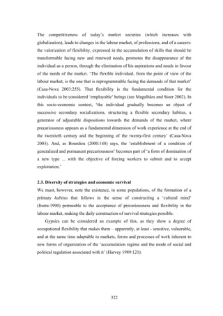 The    competitiveness   of   today’s   market    societies   (which   increases   with
globalization), leads to changes in the labour market, of professions, and of a careers:
the valorization of flexibility, expressed in the accumulation of skills that should be
transformable facing new and renewed needs, promotes the disappearance of the
individual as a person, through the elimination of his aspirations and needs in favour
of the needs of the market. ‘The flexible individual, from the point of view of the
labour market, is the one that is reprogrammable facing the demands of that market’
(Casa-Nova 2003:255). That flexibility is the fundamental condition for the
individuals to be considered ‘employable’ beings (see Magalhães and Stoer 2002). In
this socio-economic context, ‘the individual gradually becomes an object of
successive secondary socializations, structuring a flexible secondary habitus, a
generator of adjustable dispositions towards the demands of the market, where
precariousness appears as a fundamental dimension of work experience at the end of
the twentieth century and the beginning of the twenty-first century’ (Casa-Nova
2003). And, as Bourdieu (2000:148) says, the ‘establishment of a condition of
generalized and permanent precariousness’ becomes part of ‘a form of domination of
a new type ... with the objective of forcing workers to submit and to accept
exploitation.’


2.3. Diversity of strategies and economic survival
We must, however, note the existence, in some populations, of the formation of a
primary habitus that follows in the sense of constructing a ‘cultural mind’
(Iturra:1990) permeable to the acceptance of precariousness and flexibility in the
labour market, making the daily construction of survival strategies possible.
      Gypsies can be considered an example of this, as they show a degree of
occupational flexibility that makes them – apparently, at least - sensitive, vulnerable,
and at the same time adaptable to markets, forms and processes of work inherent to
new forms of organization of the ‘accumulation regime and the mode of social and
political regulation associated with it’ (Harvey 1989:121).




                                          322
 