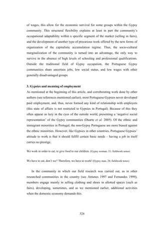 of wages, this allow for the economic survival for some groups within the Gypsy
community. This structural flexibility explains at least in part the community’s
occupational adaptability within a specific segment of the market (selling in fairs),
and the development of another type of precarious work offered by the new forms of
organization of the capitalistic accumulation regime. Thus, the socio-cultural
marginalization of the community is turned into an advantage, the only way to
survive in the absence of high levels of schooling and professional qualifications.
Outside the traditional field of Gypsy occupation, the Portuguese Gypsy
communities share uncertain jobs, low social status, and low wages with other
generally disadvantaged groups.


3. Gypsies and meaning of employment
As mentioned at the beginning of this article, and corroborating work done by other
authors (see references mentioned earlier), most Portuguese Gypsies never developed
paid employment, and, thus, never formed any kind of relationship with employers
(this state of affairs is not restricted to Gypsies in Portugal). Because of this they
often appear as lazy in the eyes of the outside world, presenting a ‘negative social
representation’ of the Gypsy communities (Duarte et al. 2005). Of the ethnic and
immigrant minorities in Portugal, the non-Gypsy Portuguese are more biased against
the ethnic minorities. However, like Gypsies in other countries, Portuguese Gypsies’
attitude to work is that it should fullfil certain basic needs – having a job in itself
carries no prestige.

We work in order to eat, to give food to our children. (Gypsy woman, 31; fieldwork notes)


We have to eat, don’t we? Therefore, we have to work! (Gypsy man, 28; fieldwork notes)


    In the community in which our field research was carried out, as in other
researched communities in the country (see Antunes 1997 and Fernandes 1999),
members engage mainly in selling clothing and shoes in allotted spaces (such as
fairs), developing, sometimes, and as we mentioned earlier, additional activities
when the domestic economy demands this.




                                             324
 