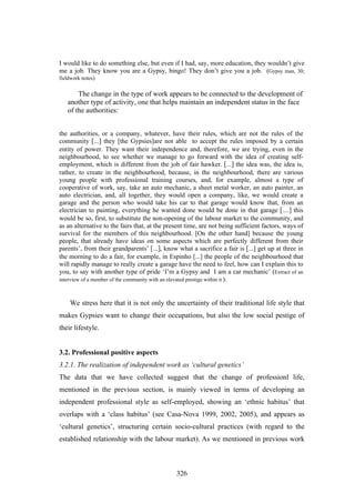 I would like to do something else, but even if I had, say, more education, they wouldn’t give
me a job. They know you are a Gypsy, bingo! They don’t give you a job. (Gypsy man, 30;
fieldwork notes)


       The change in the type of work appears to be connected to the development of
   another type of activity, one that helps maintain an independent status in the face
   of the authorities:


the authorities, or a company, whatever, have their rules, which are not the rules of the
community [...] they [the Gypsies]are not able to accept the rules imposed by a certain
entity of power. They want their independence and, therefore, we are trying, even in the
neighbourhood, to see whether we manage to go forward with the idea of creating self-
employment, which is different from the job of fair hawker. [...] the idea was, the idea is,
rather, to create in the neighbourhood, because, in the neighbourhood, there are various
young people with professional training courses, and, for example, almost a type of
cooperative of work, say, take an auto mechanic, a sheet metal worker, an auto painter, an
auto electrician, and, all together, they would open a company, like, we would create a
garage and the person who would take his car to that garage would know that, from an
electrician to painting, everything he wanted done would be done in that garage [....] this
would be so, first, to substitute the non-opening of the labour market to the community, and
as an alternative to the fairs that, at the present time, are not being sufficient factors, ways of
survival for the members of this neighbourhood. [On the other hand] because the young
people, that already have ideas on some aspects which are perfectly different from their
parents’, from their grandparents’ [...], know what a sacrifice a fair is [...] get up at three in
the morning to do a fair, for example, in Espinho [...] the people of the neighbourhood that
will rapidly manage to really create a garage have the need to feel, how can I explain this to
you, to say with another type of pride ‘I’m a Gypsy and I am a car mechanic’ (Extract of an
interview of a member of the community with an elevated prestige within it ).



    We stress here that it is not only the uncertainty of their traditional life style that
makes Gypsies want to change their occupations, but also the low social pestige of
their lifestyle.


3.2. Professional positive aspects
3.2.1. The realization of independent work as ‘cultural genetics’
The data that we have collected suggest that the change of professionl life,
mentioned in the previous section, is mainly viewed in terms of developing an
independent professional style as self-employed, showing an ‘ethnic habitus’ that
overlaps with a ‘class habitus’ (see Casa-Nova 1999, 2002, 2005), and appears as
‘cultural genetics’, structuring certain socio-cultural practices (with regard to the
established relationship with the labour market). As we mentioned in previous work



                                               326
 