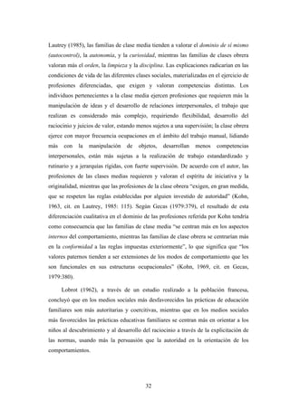 Lautrey (1985), las familias de clase media tienden a valorar el dominio de sí mismo
(autocontrol), la autonomía, y la curiosidad, mientras las familias de clases obrera
valoran más el orden, la limpieza y la disciplina. Las explicaciones radicarían en las
condiciones de vida de las diferentes clases sociales, materializadas en el ejercicio de
profesiones diferenciadas, que exigen y valoran competencias distintas. Los
individuos pertenecientes a la clase media ejercen profesiones que requieren más la
manipulación de ideas y el desarrollo de relaciones interpersonales, el trabajo que
realizan es considerado más complejo, requiriendo flexibilidad, desarrollo del
raciocinio y juicios de valor, estando menos sujetos a una supervisión; la clase obrera
ejerce con mayor frecuencia ocupaciones en el ámbito del trabajo manual, lidiando
más   con    la   manipulación    de   objetos,   desarrollan   menos     competencias
interpersonales, están más sujetas a la realización de trabajo estandardizado y
rutinario y a jerarquías rígidas, con fuerte supervisión. De acuerdo con el autor, las
profesiones de las clases medias requieren y valoran el espíritu de iniciativa y la
originalidad, mientras que las profesiones de la clase obrera “exigen, en gran medida,
que se respeten las reglas establecidas por alguien investido de autoridad” (Kohn,
1963, cit. en Lautrey, 1985: 115). Según Gecas (1979:379), el resultado de esta
diferenciación cualitativa en el dominio de las profesiones referida por Kohn tendría
como consecuencia que las familias de clase media “se centran más en los aspectos
internos del comportamiento, mientras las familias de clase obrera se centrarían más
en la conformidad a las reglas impuestas exteriormente”, lo que significa que “los
valores paternos tienden a ser extensiones de los modos de comportamiento que les
son funcionales en sus estructuras ocupacionales” (Kohn, 1969, cit. en Gecas,
1979:380).

      Lobrot (1962), a través de un estudio realizado a la población francesa,
concluyó que en los medios sociales más desfavorecidos las prácticas de educación
familiares son más autoritarias y coercitivas, mientras que en los medios sociales
más favorecidos las prácticas educativas familiares se centran más en orientar a los
niños al descubrimiento y al desarrollo del raciocinio a través de la explicitación de
las normas, usando más la persuasión que la autoridad en la orientación de los
comportamientos.




                                          32
 