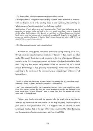 3.2.4. Intra-ethnic solidarity at moments of inter-ethnic tension
Self-employment is also perceived as offering a certain ethnic protection in relations
with non-Gypsies. Even if the existing threat is only symbolic, the proximity of
‘ethnic sameness’ contributes to their psychological comfort.
And, this type of work allows us to work near each other. This is good for business and for
protecting one another: on the one hand, in this way, people immediately come to the part of
the fair where the Gypsies are (they know it is where they buy things cheaper); on the other
hand, we are near one another and, if anything is needed (with the police or anything), we
protect one another, of course! If Gypsies didn’t protect themselves, who would? We’re a
minority! (Gypsy man, 56; fieldwork notes)


3.2.5. The construction of a professional habitus


    Children and young people learn about professions during everysay life at fairs,
through observation (and sometimes imitation) of the roles of their parents and other
adults. This usually limits their work prospects to this type of profession. Children
are taken to the fairs by their parents and are thus socialized professionally on daily
basis. They help their parents set up and take down the stalls and sell the exhibited
articles from the age of five, gradually incorporating a professional habitus which,
according to the members of the community, is an integrated part of their way of
being a Gypsy.


This life of selling is in the Gypsy. It’s ours. We sell like nobody else. We know how to sell.
It’s being a Gypsy. It always has been. (Gypsy man, 52; fieldwork notes)

I don’t know how to do anything else. It was what I learned. I have come, since I was small,
to the fairs with my mother. But, there are young boys that get married and they don’t even
know how to do it. Because they don’t want to know. And then, the women sell. (Gypsy
young male, 18; fieldwork notes)


    When a new family is formed, the parents, offer the newly wed a place in the
fairs and buy them their first merchandise. In this way the young couple are given a
good start in their professional lives, as it happens with the children in more
advantaged families (but, in the case of Gypsies, conditioned by ethnic belonging
and the constraints of mainstream society; see Casa-Nova 2004).




                                             329
 