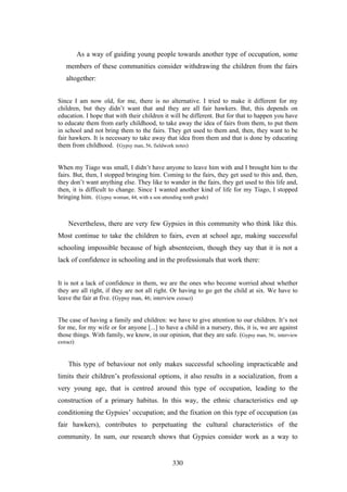 As a way of guiding young people towards another type of occupation, some
    members of these communities consider withdrawing the children from the fairs
    altogether:


Since I am now old, for me, there is no alternative. I tried to make it different for my
children, but they didn’t want that and they are all fair hawkers. But, this depends on
education. I hope that with their children it will be different. But for that to happen you have
to educate them from early childhood, to take away the idea of fairs from them, to put them
in school and not bring them to the fairs. They get used to them and, then, they want to be
fair hawkers. It is necessary to take away that idea from them and that is done by educating
them from childhood. (Gypsy man, 56, fieldwork notes)


When my Tiago was small, I didn’t have anyone to leave him with and I brought him to the
fairs. But, then, I stopped bringing him. Coming to the fairs, they get used to this and, then,
they don’t want anything else. They like to wander in the fairs, they get used to this life and,
then, it is difficult to change. Since I wanted another kind of life for my Tiago, I stopped
bringing him. (Gypsy woman, 44, with a son attending tenth grade)



     Nevertheless, there are very few Gypsies in this community who think like this.
Most continue to take the children to fairs, even at school age, making successful
schooling impossible because of high absenteeism, though they say that it is not a
lack of confidence in schooling and in the professionals that work there:


It is not a lack of confidence in them, we are the ones who become worried about whether
they are all right, if they are not all right. Or having to go get the child at six. We have to
leave the fair at five. (Gypsy man, 46; interview extract)


The case of having a family and children: we have to give attention to our children. It’s not
for me, for my wife or for anyone [...] to have a child in a nursery, this, it is, we are against
those things. With family, we know, in our opinion, that they are safe. (Gypsy man, 56;. interview
extract)



     This type of behaviour not only makes successful schooling impracticable and
limits their children’s professional options, it also results in a socialization, from a
very young age, that is centred around this type of occupation, leading to the
construction of a primary habitus. In this way, the ethnic characteristics end up
conditioning the Gypsies’ occupation; and the fixation on this type of occupation (as
fair hawkers), contributes to perpetuating the cultural characteristics of the
community. In sum, our research shows that Gypsies consider work as a way to


                                              330
 