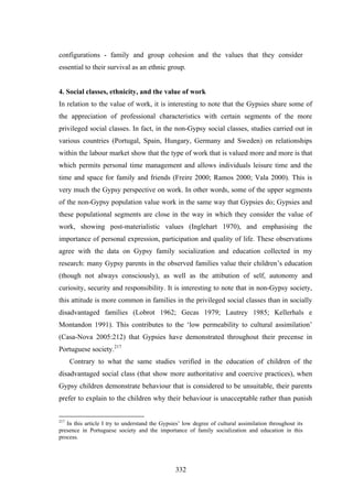 configurations - family and group cohesion and the values that they consider
essential to their survival as an ethnic group.


4. Social classes, ethnicity, and the value of work
In relation to the value of work, it is interesting to note that the Gypsies share some of
the appreciation of professional characteristics with certain segments of the more
privileged social classes. In fact, in the non-Gypsy social classes, studies carried out in
various countries (Portugal, Spain, Hungary, Germany and Sweden) on relationships
within the labour market show that the type of work that is valued more and more is that
which permits personal time management and allows individuals leisure time and the
time and space for family and friends (Freire 2000; Ramos 2000; Vala 2000). This is
very much the Gypsy perspective on work. In other words, some of the upper segments
of the non-Gypsy population value work in the same way that Gypsies do; Gypsies and
these populational segments are close in the way in which they consider the value of
work, showing post-materialistic values (Inglehart 1970), and emphasising the
importance of personal expression, participation and quality of life. These observations
agree with the data on Gypsy family socialization and education collected in my
research: many Gypsy parents in the observed families value their children’s education
(though not always consciously), as well as the attibution of self, autonomy and
curiosity, security and responsibility. It is interesting to note that in non-Gypsy society,
this attitude is more common in families in the privileged social classes than in socially
disadvantaged families (Lobrot 1962; Gecas 1979; Lautrey 1985; Kellerhals e
Montandon 1991). This contributes to the ‘low permeability to cultural assimilation’
(Casa-Nova 2005:212) that Gypsies have demonstrated throughout their precense in
Portuguese society.217
      Contrary to what the same studies verified in the education of children of the
disadvantaged social class (that show more authoritative and coercive practices), when
Gypsy children demonstrate behaviour that is considered to be unsuitable, their parents
prefer to explain to the children why their behaviour is unacceptable rather than punish


217
   In this article I try to understand the Gypsies’ low degree of cultural assimilation throughout its
presence in Portuguese society and the importance of family socialization and education in this
process.




                                                332
 