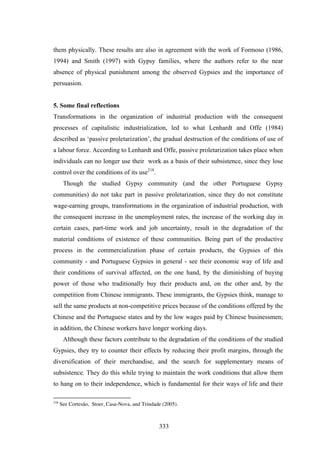 them physically. These results are also in agreement with the work of Formoso (1986,
1994) and Smith (1997) with Gypsy families, where the authors refer to the near
absence of physical punishment among the observed Gypsies and the importance of
persuasion.


5. Some final reflections
Transformations in the organization of industrial production with the consequent
processes of capitalistic industrialization, led to what Lenhardt and Offe (1984)
described as ‘passive proletarization’, the gradual destruction of the conditions of use of
a labour force. According to Lenhardt and Offe, passive proletarization takes place when
individuals can no longer use their work as a basis of their subsistence, since they lose
control over the conditions of its use218.
       Though the studied Gypsy community (and the other Portuguese Gypsy
communities) do not take part in passive proletarization, since they do not constitute
wage-earning groups, transformations in the organization of industrial production, with
the consequent increase in the unemployment rates, the increase of the working day in
certain cases, part-time work and job uncertainty, result in the degradation of the
material conditions of existence of these communities. Being part of the productive
process in the commercialization phase of certain products, the Gypsies of this
community - and Portuguese Gypsies in general - see their economic way of life and
their conditions of survival affected, on the one hand, by the diminishing of buying
power of those who traditionally buy their products and, on the other and, by the
competition from Chinese immigrants. These immigrants, the Gypsies think, manage to
sell the same products at non-competitive prices because of the conditions offered by the
Chinese and the Portuguese states and by the low wages paid by Chinese businessmen;
in addition, the Chinese workers have longer working days.
       Although these factors contribute to the degradation of the conditions of the studied
Gypsies, they try to counter their effects by reducing their profit margins, through the
diversification of their merchandise, and the search for supplementary means of
subsistence. They do this while trying to maintain the work conditions that allow them
to hang on to their independence, which is fundamental for their ways of life and their

218
      See Cortesão, Stoer, Casa-Nova, and Trindade (2005).



                                                 333
 