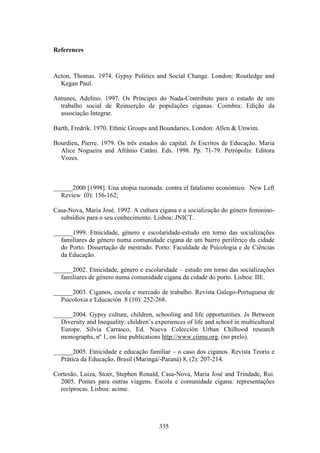 References



Acton, Thomas. 1974. Gypsy Politics and Social Change. London: Routledge and
  Kegan Paul.

Antunes, Adelino. 1997. Os Príncipes do Nada-Contributo para o estudo de um
  trabalho social de Reinserção de populações ciganas. Coimbra: Edição da
  associação Integrar.

Barth, Fredrik. 1970. Ethnic Groups and Boundaries. London: Allen & Unwim.

Bourdieu, Pierre. 1979. Os três estados do capital. In Escritos de Educação. Maria
  Alice Nogueira and Afrânio Catâni. Eds. 1998. Pp. 71-79. Petrópolis: Editora
  Vozes.



______2000 [1998]. Una utopia razonada: contra el fatalismo económico. New Left
  Review (0): 156-162;

Casa-Nova, Maria José. 1992. A cultura cigana e a socialização do género feminino-
  subsídios para o seu conhecimento. Lisboa: JNICT.

______1999. Etnicidade, género e escolaridade-estudo em torno das socializações
  familiares de género numa comunidade cigana de um bairro periférico da cidade
  do Porto. Dissertação de mestrado. Porto: Faculdade de Psicologia e de Ciências
  da Educação.

______2002. Etnicidade, género e escolaridade – estudo em torno das socializações
  familiares de género numa comunidade cigana da cidade do porto. Lisboa: IIE.

______2003. Ciganos, escola e mercado de trabalho. Revista Galego-Portuguesa de
  Psicoloxia e Educación 8 (10): 252-268.

______2004. Gypsy culture, children, schooling and life opportunities. In Between
  Diversity and Inequality: children’s experiences of life and school in multicultural
  Europe. Silvia Carrasco, Ed. Nueva Colección Urban Chilhood research
  monographs, nº 1, on line publications http://www.ciimu.org. (no prelo).

______2005. Etnicidade e educação familiar – o caso dos ciganos. Revista Teoria e
  Prática da Educação, Brasil (Maringá/-Paraná) 8, (2): 207-214.

Cortesão, Luiza, Stoer, Stephen Ronald, Casa-Nova, Maria José and Trindade, Rui.
  2005. Pontes para outras viagens. Escola e comunidade cigana: representações
  recíprocas. Lisboa: acime.




                                         335
 