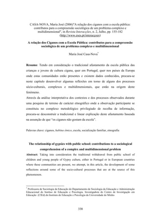 CASA-NOVA, Maria José (2006)"A relação dos ciganos com a escola pública:
       contributos para a compreensão sociológica de um problema complexo e
         multidimensional", in Revista Interacções, n. 2, Julho, pp. 155-182
                           (http://www.eses.pt/interacçoes)

    A relação dos Ciganos com a Escola Pública: contributos para a compreensão
              sociológica de um problema complexo e multidimensional

                                     Maria José Casa-Nova*


Resumo: Tendo em consideração o tradicional afastamento da escola pública das
crianças e jovens de cultura cigana, quer em Portugal, quer nos países da Europa
onde estas comunidades estão presentes e existem dados conhecidos, procura-se
neste capítulo desenvolver algumas reflexões em torno de alguns dos processos
sócio-culturais, complexos e multidimensionais, que estão na origem deste
fenómeno.
Através da análise interpretativa dos contextos e dos processos observados durante
uma pesquisa de terreno de carácter etnográfico onde a observação participante se
constituiu no complexo metodológico privilegiado de recolha de informação,
procura-se desconstruir a tradicional e linear explicação deste afastamento baseada
na assunção de que “os ciganos não gostam da escola”.


Palavras chave: ciganos, habitus étnico, escola, socialização familiar, etnografia



    The relationship of gypsies with public school: contributions to a sociological
            comprehension of a complex and multidimensional problem
Abstract: Taking into consideration the traditional withdrawal from public school of
children and young people of Gypsy culture, either in Portugal or in European countries
where these communities are present, we attempt, in this article, the development of some
reflections around some of the socio-cultural processes that are at the source of this
phenomenon.



*
 Professora de Sociologia da Educação do Departamento de Sociologia da Educação e Administração
Educacional do Instituo de Educação e Psicologia. Investigadora do Centro de Investigação em
Educação (CIEd) do Instituto de Educação e Psicologia da Universidade do Minho.




                                             338
 