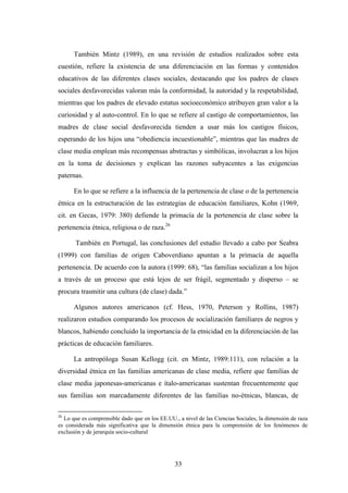También Mintz (1989), en una revisión de estudios realizados sobre esta
cuestión, refiere la existencia de una diferenciación en las formas y contenidos
educativos de las diferentes clases sociales, destacando que los padres de clases
sociales desfavorecidas valoran más la conformidad, la autoridad y la respetabilidad,
mientras que los padres de elevado estatus socioeconómico atribuyen gran valor a la
curiosidad y al auto-control. En lo que se refiere al castigo de comportamientos, las
madres de clase social desfavorecida tienden a usar más los castigos físicos,
esperando de los hijos una “obediencia incuestionable”, mientras que las madres de
clase media emplean más recompensas abstractas y simbólicas, involucran a los hijos
en la toma de decisiones y explican las razones subyacentes a las exigencias
paternas.

      En lo que se refiere a la influencia de la pertenencia de clase o de la pertenencia
étnica en la estructuración de las estrategias de educación familiares, Kohn (1969,
cit. en Gecas, 1979: 380) defiende la primacía de la pertenencia de clase sobre la
pertenencia étnica, religiosa o de raza.26

       También en Portugal, las conclusiones del estudio llevado a cabo por Seabra
(1999) con familias de origen Caboverdiano apuntan a la primacía de aquella
pertenencia. De acuerdo con la autora (1999: 68), “las familias socializan a los hijos
a través de un proceso que está lejos de ser frágil, segmentado y disperso – se
procura trasmitir una cultura (de clase) dada.”

      Algunos autores americanos (cf. Hess, 1970, Peterson y Rollins, 1987)
realizaron estudios comparando los procesos de socialización familiares de negros y
blancos, habiendo concluido la importancia de la etnicidad en la diferenciación de las
prácticas de educación familiares.

      La antropóloga Susan Kellogg (cit. en Mintz, 1989:111), con relación a la
diversidad étnica en las familias americanas de clase media, refiere que familias de
clase media japonesas-americanas e ítalo-americanas sustentan frecuentemente que
sus familias son marcadamente diferentes de las familias no-étnicas, blancas, de

26
  Lo que es comprensible dado que en los EE.UU., a nivel de las Ciencias Sociales, la dimensión de raza
es considerada más significativa que la dimensión étnica para la comprensión de los fenómenos de
exclusión y de jerarquía socio-cultural




                                                33
 