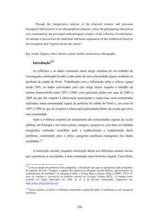 Through the interpretative analysis of the observed contexts and processes
throughout field research of an ethnographical character, where the participating observation
was constituted by the privileged methodological complex of the collection of information,
we attempt to deconstruct the traditional and linear explanation of this withdrawal based on
the assumption that “Gypsies do not like school”.


Key words: Gypsies, ethnic habitus, school, family socialization, ethnography


      Introdução219

      As reflexões e os dados constantes deste artigo resultam de um trabalho de
investigação continuado levado a cabo junto de uma comunidade cigana residente na
periferia da cidade do Porto. Trabalhando com e reflectindo sobre a cultura cigana
desde 1991, os dados convocados para este artigo dizem respeito a trabalho de
terreno desenvolvido entre 1997 e 2005, com particular ênfase nos anos de 2003 a
2005 no que diz respeito à observação participante e entrevistas semi-estruturadas
realizadas numa comunidade cigana da periferia da cidade do Porto e, aos anos de
1997 a 1999 no que diz respeito à observação participante dentro da escola que serve
esta comunidade.
      Após a evidência empírica do afastamento das comunidades ciganas da escola
pública, em Portugal e em outros países europeus, procura-se, com base no trabalho
etnográfico realizado, contribuir para o conhecimento e compreensão deste
problema, construindo para o efeito categorias analíticas emergentes dos dados
recolhidos.220


      A instituição escolar, enquanto instituição aberta aos diferentes actores sociais
que constituem as sociedades, é uma construção sócio-histórica recente. Com efeito,


219
   Com excepção dos primeiros dois parágrafos, a introdução que aqui se apresenta é parte integrante
do capítulo de livro “Tempos e lugares dos ciganos na educação escolar pública: aproximações ao
conhecimento da realidade”, in Joaquina Cadete e Teresa Maia e Carmo (Orgs.) (2008ª), PETI 10
anos de combate à exploração do trabalho infantil em Portugal. Lisboa: PETI . O restante texto
consiste no artigo publicado em 2006 no nº 2 da Revista Interacções, disponível em
http://nonio.eses.pt/interaccoes.

220
   Nesse sentido, os títulos e subtítulos construídos a partir do ponto 3 constituem-se em categorias
analíticas.




                                                339
 