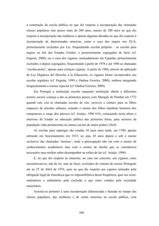 a construção da escola pública no que diz respeito à incorporação das chamadas
classes populares tem pouco mais de 200 anos, menos de 200 anos no que diz
respeito à incorporação das mulheres e apenas algumas décadas no que diz respeito à
incorporação de determinadas minorias, como o caso dos negros nos EUA,
primeiramente excluídos por Lei, frequentando escolas próprias – as escolas para
negros no Sul dos Estados Unidos- e posteriormente segregados de facto (cf.
Enguita, 2000), ou o caso dos ciganos, nomeadamente em Espanha, primeiramente
excluídos e depois segregados, frequentando a partir de 1978 e até 1986 as chamadas
‘escolas-ponte’, apenas para crianças ciganas. A partir de 1986, através da aplicação
da Ley Orgânica del Derecho a la Educación, os ciganos foram incorporados nas
escolas regulares (cf. Enguita, 1999 e Ondina Ferreira, 2000), embora integrando
frequentemente o ensino especial (cf. Ondina Ferreira, 2000).
     Em Portugal a instituição escolar enquanto instituição aberta a diferentes
actores sociais começa a dar os primeiros passos com Marquês de Pombal em 1772
quando este cria as chamadas escolas de «ler, escrever e contar» para os filhos
(rapazes) de artesãos urbanos, estando o ensino dos filhos (também homens) dos
camponeses a cargo dos párocos (cf. Araújo, 1996:163), começando nesta altura o
interesse do Estado na educação pública das primeiras letras, para sectores da
população «não pertencentes às classes sociais de maior poder» (Ibid).
     As escolas para raparigas são criadas 18 anos mais tarde, em 1790, apenas
entrando em funcionamento em 1815, ou seja, 43 anos depois e sob o ensino
exclusivo das chamadas ‘mestras’, onde a preocupação não era com o ensino de
conhecimentos académicos mas com o ensino de tarefas que se considerava
necessário uma mulher saber desempenhar na esfera do lar (cf. Araújo, 1996).
     E, no que diz respeito às minorias, no caso em concreto, aos ciganos, estes
encontravam-se, não de lei, mas de facto, excluídos do sistema de ensino Português
até ao 25 de Abril de 1974, quer no que diz respeito aos ciganos nómadas pela
obrigação legal de itinerância que os impossibilitava dessa frequência, quer aos semi-
sedentários e sedentários pela exclusão a que eram votados pela sociedade
maioritária.
     Assistiu-se portanto a uma incorporação diferenciada e faseada no tempo das
classes populares, das mulheres e de certas minorias na escola pública, com



                                         340
 