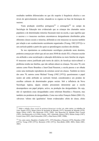 resultados também diferenciados no que diz respeito à frequência efectiva e aos
níveis de aproveitamento escolar, situando-se os ciganos na base da hierarquia do
sucesso.
      Vasta produção científica portuguesa221 e estrangeira222 no campo da
Sociologia da Educação tem evidenciado que as crianças dos chamados meios
populares e de determinadas minorias fracassam mais na escola, o que significa que
o sucesso e o insucesso escolares encontram-se desigualmente distribuídos pelas
diferentes classes sociais e minorias, definindo-se este insucesso ou sucesso também
por relação a um «conhecimento socialmente organizado» (Young, 1982 [1971]) e a
um currículo padrão a partir dos quais as aprendizagens escolares são aferidas.
      Se nos reportarmos ao conhecimento sociológico produzido neste domínio,
podemos começar por referir que até aos anos 50/60 do século XX, o fracasso escolar
era atribuído a uma socialização e educação deficitárias no meio familiar de origem.
O insucesso estava justificado pela teoria do deficit, do handicap sócio-cultural: o
problema residia nas famílias, que não sabiam educar as crianças. Nos anos 70, com
autores como Pierre Bourdieu e Jean-Claud Passeron, a escola passou a ser olhada
como uma instituição reprodutora da estrutura social em classes. Também no início
dos anos 70, autores como Michael Young (1982 [1971]), questionaram o papel
neutro até então atribuído ao currículo formal, considerando-o um produto de
escolhas culturais de determinados grupos sociais. Sob a influência da Nova
Sociologia inglesa, alguns estudos procuraram demonstrar que a escola
desempenhava um papel próprio, activo, na produção das desigualdades. Ou seja,
não só reproduzia essas desigualdades como referiram Bourdieu e Passeron, mas
também era produtora de desigualdades. Como nos refere François Dubet (2001:13),
«diversos ‘efeitos não igualitários’ foram evidenciados: efeito de classe, efeito



221
   Sobre a relação classe social de pertença-(in)sucesso escolar ver, entre outros, os trabalhos de
Vítor Ângelo (1975), Sérgio Grácio & Sacuntala de Miranda (1977), Sacuntala de Miranda (1978),
Sérgio Grácio (1987), Ana Benavente (1976, 1990ª), Ana Benavente & Adelaide Pinto Correia
(1981), Ana Benavente et al (1994), Gomes, 1987, Almerindo Afonso (1987), Helena Araújo (1987),
Licínio Lima (1987), João Formosinho (1987), e Raul Iturra (1990ª, 1990b).
222
   Ver, entre outros, Baudelot e Establet (1971, 1975) Bourdieu e Passeron (1978), Bourdieu (1982
[1971]), Young (1982 [1971]), Bernstein (1982 [1971]), Duru-Bellat (2000, 2002), Dubet (2001,
2003).




                                               341
 