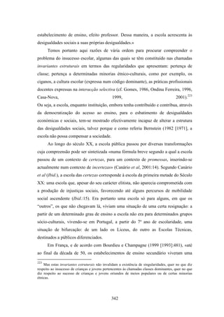 estabelecimento de ensino, efeito professor. Dessa maneira, a escola acrescenta às
desigualdades sociais a suas próprias desigualdades.»
      Temos portanto aqui razões de vária ordem para procurar compreender o
problema do insucesso escolar, algumas das quais se têm constituído nas chamadas
invariantes estruturais em termos das regularidades que apresentam: pertença de
classe; pertença a determinadas minorias étnico-culturais, como por exemplo, os
ciganos, a cultura escolar (expressa num código dominante), as práticas profissionais
docentes expressas na interacção selectiva (cf. Gomes, 1986, Ondina Ferreira, 1996,
Casa-Nova,                                     1999,                                    2001).223
Ou seja, a escola, enquanto instituição, embora tenha contribuído e contribua, através
da democratização do acesso ao ensino, para o esbatimento de desigualdades
económicas e sociais, tem-se mostrado efectivamente incapaz de alterar a estrutura
das desigualdades sociais, talvez porque e como referiu Bernstein (1982 [1971], a
escola não possa compensar a sociedade.
      Ao longo do século XX, a escola pública passou por diversas transformações
cuja compreensão pode ser sintetizada «numa fórmula breve segundo a qual a escola
passou de um contexto de certezas, para um contexto de promessas, inserindo-se
actualmente num contexto de incertezas» (Canário et al, 2001:14). Segundo Canário
et al (Ibid.), a escola das certezas corresponde à escola da primeira metade do Século
XX: uma escola que, apesar do seu carácter elitista, não aparecia comprometida com
a produção de injustiças sociais, favorecendo até alguns percursos de mobilidade
social ascendente (Ibid.:15). Era portanto uma escola só para alguns, em que os
“outros”, os que não chegavam lá, viviam uma situação de uma certa resignação: a
partir de um determinado grau de ensino a escola não era para determinados grupos
sócio-culturais, vivendo-se em Portugal, a partir do 7º ano de escolaridade, uma
situação de bifurcação: de um lado os Liceus, do outro as Escolas Técnicas,
destinados a públicos diferenciados.
      Em França, e de acordo com Bourdieu e Champagne (1999 [1993]:481), «até
ao final da década de 50, os estabelecimentos de ensino secundário viveram uma

223
    Mas estas invariantes estruturais não invalidam a existência de singularidades, quer no que diz
respeito ao insucesso de crianças e jovens pertencentes às chamadas classes dominantes, quer no que
diz respeito ao sucesso de crianças e jovens oriundos de meios populares ou de certas minorias
étnicas.




                                               342
 