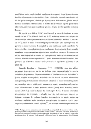 estabilidade muito grande fundada na eliminação precoce e brutal dos meninos de
famílias culturalmente desfavorecidas.» E esta eliminação, «baseada na ordem social,
era em geral aceite pelas crianças que a padeciam e pelas famílias, já que parecia
fundada unicamente sobre os dons e os méritos dos escolhidos: aqueles que a escola
não queria, acabavam convencendo-se (graças à própria Escola) que não queriam a
Escola.»
      De acordo com Grácio (1986), em Portugal, a partir do início da segunda
metade do Séc. XX e até finais da década de 70, assistiu-se a uma crescente procura
da escola (com a anulação da bifurcação do sistema de ensino a partir do 25 de Abril
de 1974), sendo a escola socialmente perspectivada como uma instituição que iria
permitir o desenvolvimento da sociedade e uma mobilidade social ascendente. Na
época referida, a expansão dos sistemas escolares e a democratização do acesso estão
associadas a uma perspectiva optimista que assinala «a passagem de uma escola
elitista para uma escola de massas e a correspondente transição de uma escola das
certezas para uma escola de promessas (…) uma promessa de desenvolvimento, uma
promessa de mobilidade social e uma promessa de igualdade» (Canário et al,
2001:15)
      Segundo Bourdieu e Champagne (1999 [1993]:482), «um dos efeitos
paradoxais deste processo que foi até definido como ‘democratização’ (…) foi a
descoberta progressiva da função conservadora da Escola considerada ‘libertadora’»,
já que, «depois de um período de ilusão e até de euforia, os novos beneficiados
começaram a perceber que não era suficiente ter acesso ao ensino secundário para ter
sucesso nele, e não era suficiente ter sucesso nele para ter acesso às posições sociais
que o secundário abria na época do ensino elitista» (Ibid.). Ainda de acordo com os
autores (Ibid.:483), «a diversificação das ramificações da rede de ensino, associada a
procedimentos de orientação e selecção cada vez mais precoces», acabou por
instaurar «práticas de exclusão brandas, imperceptíveis no duplo sentido de
contínuas, graduais e sutis, insensíveis tanto por parte de quem as exerce, como
daqueles que são as suas vítimas.» (Ibid.).224 São o que os autores designaram de «os


224
   Em Portugal, assiste-se actualmente à simultaneidade da igualdade de acesso ao sistema escolar
público por uma heterogeneidade de sujeitos-actores sociais e uma cada vez maior diferenciação
hierarquizada das ofertas escolares («diversificação das ramificações da rede de ensino»), dando lugar
a diferentes tipos de sucesso. Tendo a escola pública, ao longo da sua construção sócio-histórica,



                                                343
 