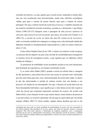 excluídos do interior», ou seja, aqueles que a escola exclui, mantendo-os dentro dela,
mas nas vias socialmente mais desvalorizadas, sendo estas reflexões sociológicas
válidas quer para o sistema de ensino francês, quer para o sistema de ensino
português. Ou seja, à euforia inicial da escola das promessas, e também marcado por
um contexto mundial de recessão económica, sucedeu-se o desencanto: o que Sérgio
Grácio (1986:126-127) designou como a passagem de uma procura optimista de
educação, para uma procura desencantada, que marca, de acordo com Canário et al
(2001:15), a entrada da escola, no início dos anos 80, «numa era de incertezas»,
onde «a crescente raridade dos empregos se conjuga com a desvalorização rápida dos
diplomas tornando-os simultaneamente imprescindíveis e cada vez menos rentáveis»
(Ibid.:17-18).
      Como referiu Stephen Stoer já em 1985, e relativo ao contexto vivido na época,
«as pessoas têm de adquirir um grau mais elevado de escolaridade para conseguirem
os mesmos níveis de recompensa social», o que significa que «os diplomas sofrem
também de inflação.»
      Às promessas de mobilidade social ascendente sucede-se um certo desencanto,
pela frustração de expectativas, em relação à instituição escolar.
      E, se como refere Dubet (2001), quando a escola era elitista tinha a vantagem
de não questionar a auto-estima dos jovens sem acesso às carreiras mais valorizadas
que não eram feitas para eles, com a democratização da escola tudo muda: os alunos
já não são seleccionados à entrada do sistema escolar, mas sim durante o seu
percurso, em função do seu desempenho. Ou seja, o fracasso na escola deriva de um
fraco desempenho individual, o que significa que o valor destes jovens não é igual ao
valor dos jovens que constroem trajectórias escolares de sucesso. De acordo com
Dubet (Ibid.), estas situações levam a que muitos alunos, numa tentativa de preservar
a sua auto-estima, se recusem a participar «de um jogo no qual acham que vão perder
sempre» (Dubet, 2001:17). Neste sentido, «alguns alunos decidem que não se vão


caminhado para uma cada vez maior igualdade de oportunidades de acesso, não tem conseguido no
seu interior garantir uma igualdade de sucessos iguais, mas antes de sucessos centrais e sucessos
marginais. Para além deste aspectos, a diminuição da exigência académica, com a consequente
transição de ano sem os conhecimentos necessários a uma trajectória escolar de sucesso, é também
uma outra forma de exclusão subtil já que impossibilita o sucesso nos níveis escolares posteriores (cf.
Casa-Nova, 2001).




                                                 344
 