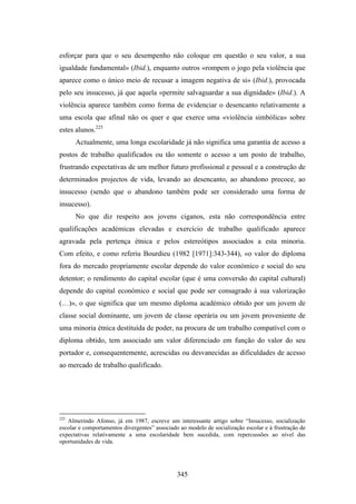 esforçar para que o seu desempenho não coloque em questão o seu valor, a sua
igualdade fundamental» (Ibid.), enquanto outros «rompem o jogo pela violência que
aparece como o único meio de recusar a imagem negativa de si» (Ibid.), provocada
pelo seu insucesso, já que aquela «permite salvaguardar a sua dignidade» (Ibid.). A
violência aparece também como forma de evidenciar o desencanto relativamente a
uma escola que afinal não os quer e que exerce uma «violência simbólica» sobre
estes alunos.225
      Actualmente, uma longa escolaridade já não significa uma garantia de acesso a
postos de trabalho qualificados ou tão somente o acesso a um posto de trabalho,
frustrando expectativas de um melhor futuro profissional e pessoal e a construção de
determinados projectos de vida, levando ao desencanto, ao abandono precoce, ao
insucesso (sendo que o abandono também pode ser considerado uma forma de
insucesso).
      No que diz respeito aos jovens ciganos, esta não correspondência entre
qualificações académicas elevadas e exercício de trabalho qualificado aparece
agravada pela pertença étnica e pelos estereótipos associados a esta minoria.
Com efeito, e como referiu Bourdieu (1982 [1971]:343-344), «o valor do diploma
fora do mercado propriamente escolar depende do valor económico e social do seu
detentor; o rendimento do capital escolar (que é uma conversão do capital cultural)
depende do capital económico e social que pode ser consagrado à sua valorização
(…)», o que significa que um mesmo diploma académico obtido por um jovem de
classe social dominante, um jovem de classe operária ou um jovem proveniente de
uma minoria étnica destituída de poder, na procura de um trabalho compatível com o
diploma obtido, tem associado um valor diferenciado em função do valor do seu
portador e, consequentemente, acrescidas ou desvanecidas as dificuldades de acesso
ao mercado de trabalho qualificado.




225
   Almerindo Afonso, já em 1987, escreve um interessante artigo sobre “Insucesso, socialização
escolar e comportamentos divergentes” associado ao modelo de socialização escolar e à frustração de
expectativas relativamente a uma escolaridade bem sucedida, com repercussões ao nível das
oportunidades de vida.




                                               345
 