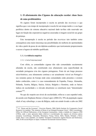 1. O afastamento dos Ciganos da educação escolar: duas faces
      de uma problemática
      Os ciganos foram incorporados à escola no período das incertezas o que
significa que o seu tempo de incorporação à escola foi um tempo tardio e o seu lugar
periférico dentro do sistema educativo nacional dado ter-lhes sido reservado um
lugar em função das expectativas negativas associadas à imagem social do seu grupo
de pertença.
      Esta incorporação à escola no período das incertezas tem também como
consequência uma maior descrença nas possibilidades de melhoria de oportunidades
de vida a partir da posse de um diploma académico que teoricamente proporcionaria
o acesso a lugares de trabalho qualificado.


      1. 1. A evidência empírica

      1.1.1. A nível internacional

      Com efeito, as comunidades ciganas têm sido comunidades secularmente
afastadas da escola, não constituindo esse afastamento uma especificidade da
sociedade portuguesa e/ou dos ciganos portugueses. Fruto de um longo processo
sócio-histórico, esse afastamento continua a ser actualmente visível em Portugal e
nos restantes países da Europa onde estas comunidades estão presentes e existem
dados conhecidos, como é o caso nomeadamente de Espanha, França, Alemanha,
Holanda, Áustria, Bélgica, Suécia, Grécia, Bulgária e Roménia, onde os baixos
índices de escolaridade e o elevado absentismo se constituem num “denominador
comum”226.
      No que diz respeito aos níveis de escolaridade, refira-se o caso espanhol onde,
de acordo com Stephanie Borner e Zoran Lapov (2004:23), 70% da população cigana
«lack of any schooling»; o caso da Bélgica, onde um estudo levado a cabo em 2002


226
   Cf. “Roma and the Economy”. Overview Reports, 2004, Berlin Institute for Comparative Social
Research Ver também “The situation of Roma in an Enlarged European Union”, 2004, Luxemburgo:
Office for Official Publications of the European Communities. Ainda o trabalho de Liégeois (1998
[1986]), onde o autor apresenta dados relativos à escolarização dos ciganos em diversos países
europeus: Luxemburgo, Alemanha, Dinamarca, França, Grécia, Itália, Irlanda, Holanda e Reino
Unido. Para o caso espanhol, ver também “European Commission Against Racism and Intolerance,
2002, ECRI second Report on Spain. Fundación Secretariado General Gitano).




                                             346
 