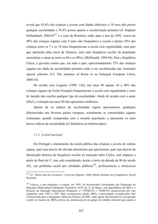revela que 45,4% das crianças e jovens com idades inferiores a 18 anos não possui
qualquer escolaridade e 35,4% possui apenas a escolarização primária (cf. Raphael
Schlambach, 2004:4)227 e o caso da Roménia, onde, para o ano de 1992, «cerca de
40% das crianças ciganas com 8 anos não frequentava a escola e apenas 50% das
crianças entre os 7 e os 10 anos frequentavam a escola com regularidade, num país
que apresenta altas taxas de literacia, com uma frequência escolar da população
maioritária a situar-se entre os 96 e os 98%» (McDonald, 1999:84). Para a República
Checa, o governo estima que, em todo o país, aproximadamente 75% das crianças
ciganas em idade de escolaridade primária estão a ser escolarizadas nas «remedial
special schools» (Cf. The situation of Roma in na Enlarged European Union,
2004:18).
      De acordo com Liegeóis (1999: 143), nos anos 80 apenas 30 a 40% das
crianças ciganas da União Europeia frequentavam a escola com regularidade e mais
de metade não recebia qualquer tipo de escolaridade. Ainda de acordo com o autor
(Ibid.), a situação nos anos 90 não apresentou melhorias.
      Apesar de os índices de escolaridade cigana apresentarem gradações
diferenciadas nos diversos países europeus, actualmente as comunidades ciganas
continuam, quando comparadas com a restante população, a apresentar os mais
baixos índices de escolaridade (cf. Relatórios já referenciados).


      1.1.2. A nível nacional

      Em Portugal o afastamento da escola pública das crianças e jovens de cultura
cigana, quer seja através do elevado absentismo que apresentam, quer seja através da
diminuição drástica da frequência escolar na transição entre Ciclos, com impacto a
partir do final do 1º, tem sido considerado, desde o início da década de 90 do século
XX, um problema social por entidades públicas228, professoras/es e técnicos/as

227
   Cf. “Roma and the Economy”. Overview Reports, 2004, Berlin Institute for Comparative Social
Research.

228
   Veja-se, a este propósito, a criação, em 1991, do Secretariado Coordenador dos Programas de
Educação Multicultural (Despacho Normativo 63/91 de 13 de Março, sob dependência do ME) e o
Projecto de Educação Intercultural (Despacho nº 170/ME/93 e 78/ME/95) desenvolvido por este
organismo entre 1993 e 1997. Mais recentemente (desde 2005), a preocupação revelada pelo Alto
Comissariado para a Imigração e Minorias Étnicas (ACIME, onde aquele Secretariado foi incorporado
a partir de Janeiro de 2004), através da constituição de um grupo de trabalho informal para ajudar à



                                               347
 