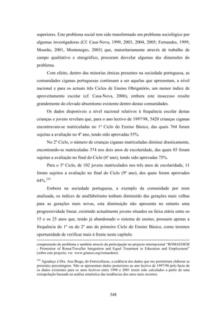 superiores. Este problema social tem sido transformado em problema sociológico por
algumas investigadoras (Cf. Casa-Nova, 1999, 2003, 2004, 2005; Fernandes, 1999;
Mourão, 2001, Montenegro, 2003) que, maioritariamente através de trabalho de
campo qualitativo e etnográfico, procuram desvelar algumas das dimensões do
problema.
      Com efeito, dentro das minorias étnicas presentes na sociedade portuguesa, as
comunidades ciganas portuguesas continuam a ser aquelas que apresentam, a nível
nacional e para os actuais três Ciclos de Ensino Obrigatório, um menor índice de
aproveitamento escolar (cf. Casa-Nova, 2006), embora este insucesso resulte
grandemente do elevado absentismo existente dentro destas comunidades.
      Os dados disponíveis a nível nacional relativos à frequência escolar destas
crianças e jovens revelam que, para o ano lectivo de 1997/98, 5420 crianças ciganas
encontravam-se matriculadas no 1º Ciclo do Ensino Básico, das quais 764 foram
sujeitas a avaliação no 4º ano, tendo sido aprovadas 55%.
      No 2º Ciclo, o número de crianças ciganas matriculadas diminui drasticamente,
encontrando-se matriculadas 374 nos dois anos de escolaridade, das quais 85 foram
sujeitas a avaliação no final do Ciclo (6º ano), tendo sido aprovadas 75%.
      Para o 3º Ciclo, de 102 jovens matriculados nos três anos de escolaridade, 11
foram sujeitos a avaliação no final do Ciclo (9º ano), dos quais foram aprovados
64%.229
      Embora na sociedade portuguesa, a exemplo da comunidade por mim
analisada, os índices de analfabetismo tenham diminuído das gerações mais velhas
para as gerações mais novas, esta diminuição não apresenta no entanto uma
progressividade linear, existindo actualmente jovens situados na faixa etária entre os
15 e os 25 anos que, tendo já abandonado o sistema de ensino, possuem apenas a
frequência do 1º ou do 2º ano do primeiro Ciclo do Ensino Básico, como teremos
oportunidade de verificar mais à frente neste capítulo.

compreensão do problema e também através da participação no projecto internacional “ROMAEDEM
- Promotion of Roma/Traveller Integration and Equal Treatment in Education and Employment”
(sobre este projecto, ver www.gitanos.org/romaedem).
229
   Agradeço à Dra. Ana Braga, do Entreculturas, a cedência dos dados que me permitiram elaborar as
presentes percentagens. Não se apresentam dados posteriores ao ano lectivo de 1997/98 pelo facto de
os dados existentes para os anos lectivos entre 1998 e 2001 terem sido calculados a partir de uma
extrapolação baseada na análise estatística das tendências dos anos mais recentes.




                                               348
 