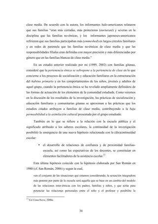 clase media. De acuerdo con la autora, los informantes ítalo-americanos relataron
que sus familias “eran más cerradas, más protectoras (nurturant) y severas en la
disciplina que las familias no-étnicas, y los           informantes japoneses-americanos
refirieron que sus familias participaban más (emmeshed) en largos círculos familiares
y en redes de parentela que las familias no-étnicas de clase media y que las
responsabilidades filiales eran definidas con mayor precisión y más diferenciadas por
género que en las familias blancas de clase media.”

         En un estudio anterior realizado por mi (1999, 2002) con familias gitanas,
consideré que la pertenencia étnica se sobrepone a la pertenencia de clase en lo que
concierne a los procesos de socialización y educación familiares en la estructuración
del habitus primario y en los comportamientos de los niños, jóvenes y adultos de
aquel grupo, cuando la pertenencia étnica se ha revelado ampliamente definidora de
las formas de actuación de los elementos de la comunidad estudiada. Como veremos
en la discusión de los resultados de la investigación, las prácticas de socialización y
educación familiares y comunitarias gitanas se aproximan a las prácticas que los
estudios citados atribuyen a familias de clase media, contribuyendo a la baja
permeabilidad a la asimilación cultural presentada por el grupo estudiado.

         También en lo que se refiere a la relación con la escuela pública y el
significado atribuido a los saberes escolares, la continuidad de la investigación
posibilitó la emergencia de una nueva hipótesis relacionada con la (dis)continuidad
escolar:

             •   el desarrollo de relaciones de confianza y de proximidad familias-
                 escuela, así como las expectativas de los docentes, se constituían en
                 elementos facilitadores de la asistencia escolar.27

         Esta última hipótesis coincide con la hipótesis elaborada por San Román en
1980 (cf. San Román, 2006) y segun la cual,

         «en el conjunto de las situaciones que estamos considerando, la actuación integradora
         más potente por parte de la escuela será aquella que se base en un cambio del modelo
         de las relaciones inter-étnicas con los padres, familias y niños, y que actúe para
         potenciar las relaciones personales entre el niño y el profesor y posibilite la

27
     Ver Casa-Nova, 2008a.



                                               34
 