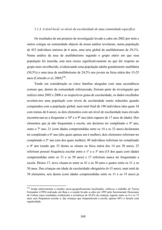 1.1.3. A nível local: os níveis de escolaridade de uma comunidade específica

      Os resultados de um projecto de investigação levado a cabo em 2002 por mim e
outros colegas na comunidade objecto da nossa análise revelaram, numa população
de 433 indivíduos maiores de 6 anos, uma taxa global de analfabetismo de 29,1%.
Numa análise da taxa de analfabetismo segundo o grupo etário em que essa
população foi inserida, esta taxa cresce significativamente no que diz respeito ao
grupo mais envelhecido, evidenciando uma população adulta grandemente analfabeta
(50,5%) e uma taxa de analfabetismo de 24,5% nos jovens na faixa etária dos 15-25
anos (Cortesão et al, 2005)230.
      Tendo em consideração as cinco famílias alargadas com uma ascendência
comum que, dentro da comunidade referenciada, fizeram parte da investigação que
realizei entre 2003 e 2006 e os respectivos graus de escolaridade, os dados recolhidos
revelam-nos uma população com níveis de escolaridade muito reduzidos quando
comparados com a população global: num total final de 190 indivíduos (dos quais 34
com menos de 6 anos), os dois elementos com um nível de escolaridade mais elevado
encontravam-se a frequentar o 10º e o 9º ano (dois rapazes de 17 anos de idade). Dos
elementos que já não frequentam a escola, um declarou ter completado o 8º ano,
outro o 7º ano, 21 (com idades compreendidas entre os 14 e os 32 anos) declararam
ter completado o 6º ano (dos quais apenas um é mulher), dois elementos referiram ter
completado o 5º ano (um dos quais mulher), 49 indivíduos referiram ter completado
o 4º ano (sendo que 33 destes se situam na faixa etária dos 14 aos 30 anos), 23
referiram possuir frequência escolar entre o 1º e o 3º ano (15 dos quais com idades
compreendidas entre os 31 e os 50 anos) e 17 referiram nunca ter frequentado a
escola. Destes 17, nove situam-se entre os 41 e os 50 anos e quatro entre os 21 e os
30 anos. Das crianças em idade de escolaridade obrigatória (6-15 anos), num total de
38 elementos, seis destes (com idades compreendidas entre os 11 e os 15 anos) já



230
   Ainda relativamente a estudos sócio-geograficamente localizados, refira-se o trabalho de Teresa
Fernandes (1999) realizado em Beja e o estudo levado a cabo em 1995 pelo Secretariado Diocesano
de Lisboa cujos resultados evidenciam a existência de 45,6% de crianças ciganas entre os 6 e os 15
anos sem frequência escolar e, das crianças que frequentavam a escola, apenas 68% o faziam com
regularidade.




                                              349
 