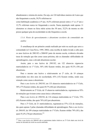 abandonaram o sistema de ensino. Ou seja, em 124 indivíduos maiores de 6 anos que
não frequentam a escola, 39,5% referiram ter
como habilitação académica o 4º ano, 18,5% referiram possuir entre o 1º e o 3º ano e
13,7% referiram nunca ter frequentado a escola. Numa população onde apenas 11
elementos se situam na faixa etária acima dos 50 anos, 32,2% da mesma ou não
possui qualquer grau de escolaridade ou não frequentou a escola.

      1.1.4. Níveis de aproveitamento e absentismo escolares da comunidade em
      análise

      À semelhança de um primeiro estudo realizado por mim na escola que serve a
comunidade (cf. Casa-Nova, 1999, 2002), uma recolha de dados levada a cabo para
os anos lectivos de 2001/02 a 2004/05 junto da mesma escola, evidencia elevadas
taxas de retenção que têm como causa próxima, não as chamadas «dificuldades de
aprendizagem», mas o elevado absentismo escolar.
      Assim, para o ano lectivo de 2001/02, em 122 alunos/as ciganos/as
matriculados/as no 1º Ciclo, 56% (68) ficaram retidos, dos quais 85,3% (58) por
absentismo.
      Para o mesmo ano lectivo e relativamente ao 2º ciclo, de 18 crianças
matriculadas nos dois anos de escolaridade, 83% (15) ficaram retidas, tendo essa
retenção como causa o absentismo.
      Para o ano lectivo de 2002/03, em 133 alunos/as matriculados/as no 1º Ciclo,
58% (77) ficaram retidos, dos quais 85,7% (66) por absentismo.
      Relativamente ao 2º Ciclo, de 15 alunos/as matriculados/as, registaram-se 93%
de retenções que tiveram como causa única o absentismo.
      Para o ano lectivo de 2003/04, de 116 crianças matriculadas no 1º Ciclo, 72%
(83) ficaram retidas, das quais 76% (63) por absentismo.
      Para o 2º Ciclo, de 21 matriculados/as, registaram-se 57% (12) de retenções,
das quais apenas 2 pelas chamadas dificuldades de aprendizagem. Para o ano lectivo
de 2004/05, de 109 crianças matriculadas no 1º Ciclo, ficaram retidas 74% (81), das
quais 91,4% (74) por absentismo.231

231
   Para o ano lectivo de 2004/05 não se apresentam dados relativos ao 2º Ciclo dado este nível de
ensino ter deixado de existir na escola analisada.



                                              350
 