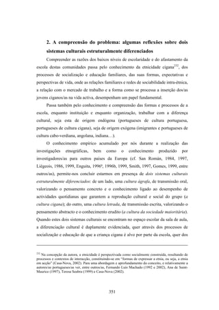 2. A compreensão do problema: algumas reflexões sobre dois
      sistemas culturais estruturalmente diferenciados
      Compreender as razões dos baixos níveis de escolaridade e do afastamento da
escola destas comunidades passa pelo conhecimento da etnicidade cigana232, dos
processos de socialização e educação familiares, das suas formas, expectativas e
perspectivas de vida, onde as relações familiares e redes de sociabilidade intra-étnica,
a relação com o mercado de trabalho e a forma como se processa a inserção dos/as
jovens ciganos/as na vida activa, desempenham um papel fundamental.
      Passa também pelo conhecimento e compreensão das formas e processos de a
escola, enquanto instituição e enquanto organização, trabalhar com a diferença
cultural, seja esta de origem endógena (portugueses de cultura portuguesa,
portugueses de cultura cigana), seja de origem exógena (imigrantes e portugueses de
cultura cabo-verdiana, angolana, indiana…).
      O conhecimento empírico acumulado por nós durante a realização das
investigações      etnográficas,      bem      como      o    conhecimento        produzido       por
investigadores/as para outros países da Europa (cf. San Román, 1984, 1997,
Liégeois, 1986, 1999, Enguita, 1996ª, 1996b, 1999, Smith, 1997, Gomes, 1999, entre
outros/as), permite-nos concluir estarmos em presença de dois sistemas culturais
estruturalmente diferenciados: de um lado, uma cultura ágrafa, de transmissão oral,
valorizando o pensamento concreto e o conhecimento ligado ao desempenho de
actividades quotidianas que garantem a reprodução cultural e social do grupo (a
cultura cigana); do outro, uma cultura letrada, de transmissão escrita, valorizando o
pensamento abstracto e o conhecimento erudito (a cultura da sociedade maioritária).
Quando estes dois sistemas culturais se encontram no espaço escolar da sala de aula,
a diferenciação cultural é duplamente evidenciada, quer através dos processos de
socialização e educação de que a criança cigana é alvo por parte da escola, quer dos



232
   Na concepção da autora, a etnicidade é perspectivada como socialmente construída, resultando de
processos e contextos de interacção, constituindo-se em “formas de expressar a etnia, ou seja, a etnia
em acção” (Casa-Nova, 2002). Para uma abordagem e aprofundamento do conceito, e relativamente a
autores/as portugueses/as ver, entre outros/as, Fernando Luís Machado (1992 e 2002), Ana de Saint-
Maurice (1997), Teresa Seabra (1999) e Casa-Nova (2002).




                                                351
 