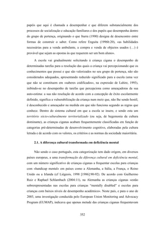 papéis que aqui é chamada a desempenhar e que diferem substancialmente dos
processos de socialização e educação familiares e dos papéis que desempenha dentro
do grupo de pertença, originando o que Iturra (1990) designa de desencontro entre
formas de construir o saber. Como refere Enguita (1996b:20), «as habilidades
necessárias para a venda ambulante, a compra e venda de objectos usados (…) é
provável que sejam as opostas às que requerem ser um bom aluno».

     A escola vai gradualmente solicitando à criança cigana o desempenho de
determinadas tarefas para a resolução das quais a criança vai percepcionando que os
conhecimentos que possui e que são valorizados no seu grupo de pertença, não são
considerados adequados, apresentando reduzido significado para a escola (uma vez
que não se constituem em «saberes codificados», na expressão de Lahire, 1993),
inibindo-se no desempenho de tarefas que percepciona como ameaçadoras da sua
auto-estima: a sua não resolução de acordo com a concepção de êxito escolarmente
definido, significa a vulnerabilização da criança num meio que, não lhe sendo hostil,
é desconhecido e ameaçador na medida em que não funciona segundo as regras que
conhece. Dentro do sistema cultural em que a escola se insere, e sendo esta um
território sócio-culturalmente territorializado (ou seja, de hegemonia da cultura
dominante), as crianças ciganas acabam frequentemente classificadas em função de
categorias pré-determinadas de desenvolvimento cognitivo, elaboradas pela cultura
letrada e de acordo com os valores, os critérios e as normas da sociedade maioritária.

     2.1. A diferença cultural transformada em deficiência mental

     Não sendo o caso português, esta categorização tem dado origem, em diversos
países europeus, a uma transformação da diferença cultural em deficiência mental,
com um número significativo de crianças ciganas a frequentar escolas para crianças
com «handicap mental» em países como a Alemanha, a Itália, a França, o Reino
Unido ou a Irlanda (cf Liégeois, 1998 [1986]:90-92). De acordo com Guilhermo
Ruiz e Raphael Schlambach (2004:11), na Alemanha as crianças ciganas «estão
sobrerepresentadas nas escolas para crianças “mentally disabled” e escolas para
crianças com baixos níveis de desempenho académico». Neste país, e para o ano de
2003, uma investigação conduzida pelo European Union Monitoring and Advocacy
Program (EUMAP), indicava que apenas metade das crianças ciganas frequentavam


                                         352
 