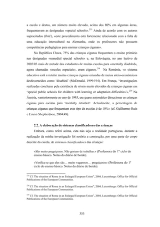 a escola e destas, um número muito elevado, acima dos 80% em algumas áreas,
frequentavam as designadas «special schools».233 Ainda de acordo com os autores
supracitados (Ibid.), «este procedimento está fortemente relacionado com a falta de
uma educação intercultural na Alemanha, onde os professores não possuem
competências pedagógicas para ensinar crianças ciganas».
      Na República Checa, 75% das crianças ciganas frequentam o ensino primário
nas designadas «remedial special schools» e, na Eslováquia, no ano lectivo de
2002/03 mais de metade dos estudantes de muitas escolas para «mentally disabled»,
agora chamadas «escolas especiais», eram ciganos.234 Na Roménia, «o sistema
educativo está a rotular muitas crianças ciganas oriundas de meios sócio-económicos
desfavorecidos como ‘disabled’ (McDonald, 1999:194). Em França, “investigações
realizadas concluem pela existência de níveis muito elevados de crianças ciganas em
‘special public schools for children with learning or adaptation difficulties’».235 Na
Áustria, «anteriormente ao ano de 1995, era quase automático direccionar as crianças
ciganas para escolas para ‘mentally retarded’. Actualmente, a percentagem de
crianças ciganas que frequentam este tipo de escolas é de 10%» (cf. Guilhermo Ruiz
e Emma Shepherdson, 2004:49).


      2.2. A elaboração de sistemas classificadores das crianças
      Embora, como referi acima, esta não seja a realidade portuguesa, durante a
realização da minha investigação foi notória a construção, por uma parte do corpo
docente da escola, de sistemas classificadores das crianças:

      «São muito preguiçosos. Não gostam de trabalhar.» (Professora do 1º ciclo do
      ensino básico. Notas do diário de bordo).

      «Verifica-se que eles são… muito vagarosos… preguiçosos» (Professora do 1º
      ciclo do ensino básico. Notas do diário de bordo).

233
  Cf. The situation of Roma in an Enlarged European Union”, 2004, Luxemburgo: Office for Official
Publications of the European Communities.

234
  Cf. The situation of Roma in an Enlarged European Union”, 2004, Luxemburgo: Office for Official
Publications of the European Communities.
235
  Cf. The situation of Roma in an Enlarged European Union”, 2004, Luxemburgo: Office for Official
Publications of the European Communities.




                                              353
 