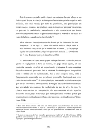 Esta é uma representação social existente na sociedade alargada sobre o grupo
étnico cigano da qual as crianças acabam por sofrer as consequências negativas a ela
associada, não sendo visível, por parte das professoras, uma preocupação em
compreender os processos que originam o que designam por ‘preguiça’ nas crianças
em processo de escolarização, nomeadamente a não construção de um habitus
primário concordante com as exigências metodológicas e normativas da escola e o
receio de falhar a execução da tarefa solicitada236.

      «Já se sabe que a classe cigana que um dos defeitos que têm é mentirem, têm uma
      imaginação… só lhe digo!... (…) eles todos sofrem muito da cabeça, a toda a
      hora sofrem da cabeça e têm que ir embora tratar da cabeça, (…) Ela [rapariga
      cigana] não queria trabalhar, porque são passarinhos de rua (…).» (Professora
      do 1º ciclo do ensino básico, cf. Casa-Nova, 2002).

      As professoras, tal como outros grupos sócio-profissionais e culturais, parecem
ignorar ou negligenciar o facto da mentira, no grupo étnico cigano, ter sido
construída enquanto estratégia de sobrevivência, originadora de uma capacidade
discursiva necessária para fazer face a situações de desvantagem e desigualdade
social e cultural por si experienciadas. Não é uma categoria inata, como é
frequentemente apresentada, mas socialmente construída, funcionando por vezes
como um marcador étnico237 da população cigana no seu todo, incluindo as crianças,
quer no que concerne ao estabelecimento de relações de sociabilidade inter-étnicas,
quer em relação aos processos de escolarização de que são alvo. Ou seja, “as
crianças experienciam as consequências das representações sociais negativas
associadas ao seu grupo de pertença, quer na relação com a sociedade global, quer
no contacto com instituições específicas, principalmente a instituição escolar” (Casa-
Nova, 2004).

236
    Para além destes aspectos e tal como em outros grupos socio-profissionais, não existe uma
consciencialização relativamente ao facto de a classificação de “preguiçoso” obedecer a parâmetros
normativos inerentes a uma determinada cultura que não apresentam uma correspondência linear na
cultura cigana.
237
    Inspirei-me na expressão “um marcador aparentemente irredutível” de Sílvia Carrasco (2002),
quando a autora se refere ao que as sociedades ditas de acolhimento designam de “problemas de
linguagem” apresentados pelas minorias.




                                              354
 