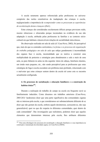 A escola raramente aparece referenciada pelas professoras no universo
compósito das razões constitutivas da inadaptação das crianças à escola,
negligenciando a importância de «compreender como se processam as experiências
de escolarização destas crianças» (Ibid.).
      Estas crianças são consideradas escolarmente difíceis porque provocam ruído,
mesmo silenciosas e silenciadas porque incomodam na evidência da sua não
adaptação à escola, atribuída pelas professoras às famílias e ao contexto sócio-
cultural em que habitam e desenvolvem relações de sociabilidade intra-étnicas.
      Da observação realizada em sala de aula (cf. Casa-Nova, 2002), foi perceptível
que, mais do que os conteúdos curriculares, é a forma e os processos de organização
do trabalho pedagógico em sala de aula que subjaz grandemente à incomodidade
dos ciganos face à escola, incomodidade que os motiva a construir uma
multiplicidade de pretextos e estratégias para abandonarem a sala a meio de uma
aula, ou para faltarem às aulas no dia seguinte: dores de cabeça, familiares doentes,
um irmão mais pequeno, etc., não sendo perceptível para as professoras que estas
estratégias de fuga à escola escondem um problema mais profundo, relacionado com
o mal-estar que estas crianças sentem dentro da escola tal como esta se encontra
actualmente configurada.


      4. Os processos de socialização e educação familiares e a construção do
      habitus étnico238.

      Durante a realização do trabalho de campo na escola era frequente ouvir as
familiarmente induzidos. Como dissemos em trabalhos anteriores (Casa-Nova,
2003:263) “poderemos dizer que uma parte significativa das comunidades ciganas
não se interessa pela escola, o que consideramos ser substancialmente diferente de se
dizer que não gostam da escola, embora aquele desinteresse, acrescente-se, não seja
generalizável, quer no que diz respeito às diferentes comunidades, quer dentro de
cada comunidade”. Das investigações que realizámos, podemos dizer que aqueles
elementos que demonstram interesse pela escola, lhes atribuem diferentes


238
   Para uma abordagem dos processos de socialização e educação familiares e a sua importância na
construção e manutenção da etnicidade cigana, ver Casa-Nova (2005b).




                                             355
 