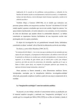implicación de la escuela en los problemas socio-económicos y culturales de las
     familias del entorno escolar no necesariamente a través de acciones y sí simplemente,
     incluso con más eficacia, a través del propio interés humano expresado y sentido en la
     relación con ellos.»

     También Abajo y Carrasco (2004:189), en el estudio que realizaron con
personas gitanas adultas con trayectorias escolares “de éxito” de distintas CCAA del
estado español, apuntan a resultados que van en este sentido. Según los autores, “un
apoyo desde el profesorado y el centro educativo si no constante, sí en los momentos
de toma de decisiones que pueden afectar la continuidad educativa”, se habían
constituido en importantes factores facilitadores de una trayectoria escolar más
prolongada entre los sujetos estudiados.

     El objeto de investigación fue así gradualmente tomando forma, habiéndose
constituido en objeto ‘acabado’ sólo al final de la elaboración escrita de este trabajo.

     En efecto, y como refiere Bourdieu (1989: 26-27),

   “la construcción del objeto (...) no es una cosa que se produzca de una asentada, por una
   especie de acto inaugural, y el programa de observaciones o de análisis a través del cual
   la operación se efectúa no es un plano que se diseñe anticipadamente, a la manera de un
   ingeniero: es un trabajo de gran aliento, que se realiza poco a poco, por retoques
   sucesivos, por toda una serie de correcciones, de enmiendas, sugeridas por lo que se
   llama el oficio, quiere decir, ese conjunto de principios prácticos que orientan las
   opciones al mismo tiempo minúsculas y decisivas.”

     Otras opciones se fueron tomando y otras dimensiones analíticas fueron
incorporadas, suscitadas por la interpelación dialéctica investigadora-realidad
observada, procurando complicar el análisis a partir de una mayor comprensión de la
realidad.



     La “imaginación sociológica” como herramienta analítica


     Se procuró, en este trabajo, articular el conocimiento teórico ya producido con
el material empírico recogido y analizado con “imaginación sociológica” en el
sentido que le es otorgado por Mills (1996 [1959]) en su libro así titulado y donde el



                                            35
 
