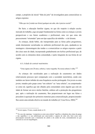 campo, a propósito da inicial “falta de jeito” da investigadora para comercializar os
artigos expostos:

       “Olhe que isto [vender nas feiras] qualquer um sabe, não é preciso escola!”


       De facto, a educação familiar cigana, no que diz respeito à relação escola-
mercado de trabalho, joga um papel fundamental na forma como as crianças e jovens
perspectivam o seu futuro académico e profissional, uma vez que estas são
precocemente “orientadas” para um tipo específico de trabalho – o de feirante.
       As crianças, desde bebés, são transportadas para as feiras pelos progenitores,
sendo diariamente socializadas no ambiente profissional dos pais, ajudando-os na
montagem e desmontagem das tendas e a comercializar os artigos expostos a partir
dos cinco anos de idade, incorporando gradualmente um habitus profissional que, de
acordo com os elementos desta comunidade, é parte integrante da sua forma de ser
cigana.

         4.4. A idade de contrair matrimónio

         “Uma cigana com 20 anos, solteira, é uma vergonha. Na nossa cultura é velha.”244

       As crianças são socializadas para a realização de casamentos em idades
relativamente precoces (por comparação com a sociedade maioritária), sendo este
também um factor inibidor de uma frequência escolar prolongada. Um jovem ou uma
jovem, tratados pelo grupo como “um solteiro” ou “uma solteira”, ou comportando-
se como tal, significa que são olhados pela comunidade como alguém que está em
idade de formar um novo núcleo familiar, embora sob a protecção dos progenitores
que, após a realização do casamento, lhes proporcionam um lugar nas feiras e
procedem à aquisição dos primeiros materiais para comercialização, proporcionando-
lhes assim uma entrada efectiva no mundo do trabalho (cf. Casa-Nova, 2004).245



244
      Jovem cigana, 19 anos, casada desde os 14.

245
   No caso das raparigas, “comportar-se como uma solteira” significa o abandono das calças de ganga
e das sapatilhas e a sua substituição por saia/vestido e sapatos de salto alto, bem como uma
preocupação acrescida com o tratamento do cabelo e do cuidar do rosto, nomeadamente no que
concerne ao uso de maquilhagem.



                                                   360
 