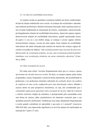 4.5. As redes de sociabilidade intra-étnicas

     As relações tecidas no quotidiano constituem também um factor condicionador
do tipo de relação estabelecido com a escola. As crianças são socializadas e educadas
num ambiente profissional e familiar fortemente etnicizado, onde a pertença étnica se
tem revelado fundamental na estruturação do habitus, construindo e desenvolvendo
privilegiadamente relações de sociabilidade intra-étnicas. Apesar dos rapazes ciganos
desenvolverem relações de sociabilidade inter-étnicas, quando questionadas acerca
de quem é o seu ou a sua melhor amiga, as crianças e jovens ciganas referem
invariavelmente crianças e jovens de etnia cigana. Estas relações de sociabilidade
intra-étnicas são ainda reforçadas pela ausência da maioria das crianças ciganas de
creches e/ou jardins de infância, “não existindo portanto uma sincronia de processos
diferenciados de socialização primária, ou seja, uma socialização primária familiar
simultânea com socializações primárias em outras instituições educativas” (Casa-
Nova, 2004).


     4.6. Duas concepções de sucesso

     Por todas estas razões “ouvimos frequentemente dizer que as crianças ciganas
apresentam um elevado insucesso escolar. De facto, as crianças ciganas, pelas razões
já apontadas e outras, frequentam a escola de forma intermitente, não possibilitando às
professoras e aos professores elementos suficientes de avaliação dentro dos padrões
de exigência de uma escola configurada para uma determinada cultura, olhando o
sucesso dentro de uma perspectiva etnocêntrica, ou seja, não considerando que a
comunidade cigana possa apresentar outra concepção de sucesso: saber ler e escrever
e realizar exercícios simples de aritmética, é percepcionado pela comunidade como
uma forma de sucesso, dado constituírem-se em elementos essenciais para o seu
quotidiano pessoal e profissional. Também por essa razão, abandonam frequentemente
a escola quando consideram ter apreendido o que para si é essencial” (casa-nova,
2003:265-266), com repercussão significativa ao nível do número de matriculados na
transição do 1º para o 2º ciclo.




                                        361
 