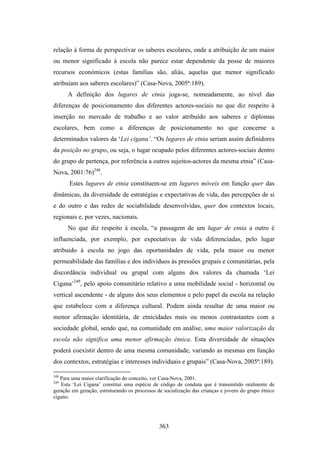 relação à forma de perspectivar os saberes escolares, onde a atribuição de um maior
ou menor significado à escola não parece estar dependente da posse de maiores
recursos económicos (estas famílias são, aliás, aquelas que menor significado
atribuíam aos saberes escolares)” (Casa-Nova, 2005ª:189).
      A definição dos lugares de etnia joga-se, nomeadamente, ao nível das
diferenças de posicionamento dos diferentes actores-sociais no que diz respeito à
inserção no mercado de trabalho e ao valor atribuído aos saberes e diplomas
escolares, bem como a diferenças de posicionamento no que concerne a
determinados valores da ‘Lei cigana’. “Os lugares de etnia seriam assim definidores
da posição no grupo, ou seja, o lugar ocupado pelos diferentes actores-sociais dentro
do grupo de pertença, por referência a outros sujeitos-actores da mesma etnia” (Casa-
Nova, 2001:76)248.
       Estes lugares de etnia constituem-se em lugares móveis em função quer das
dinâmicas, da diversidade de estratégias e expectativas de vida, das percepções de si
e do outro e das redes de sociabilidade desenvolvidas, quer dos contextos locais,
regionais e, por vezes, nacionais.
      No que diz respeito à escola, “a passagem de um lugar de etnia a outro é
influenciada, por exemplo, por expectativas de vida diferenciadas, pelo lugar
atribuído à escola no jogo das oportunidades de vida, pela maior ou menor
permeabilidade das famílias e dos indivíduos às pressões grupais e comunitárias, pela
discordância individual ou grupal com alguns dos valores da chamada ‘Lei
Cigana’249, pelo apoio comunitário relativo a uma mobilidade social - horizontal ou
vertical ascendente - de alguns dos seus elementos e pelo papel da escola na relação
que estabelece com a diferença cultural. Podem ainda resultar de uma maior ou
menor afirmação identitária, de etnicidades mais ou menos contrastantes com a
sociedade global, sendo que, na comunidade em análise, uma maior valorização da
escola não significa uma menor afirmação étnica. Esta diversidade de situações
poderá coexistir dentro de uma mesma comunidade, variando as mesmas em função
dos contextos, estratégias e interesses individuais e grupais” (Casa-Nova, 2005ª:189).

248
   Para uma maior clarificação do conceito, ver Casa-Nova, 2001.
249
   Esta ‘Lei Cigana’ constitui uma espécie de código de conduta que é transmitido oralmente de
geração em geração, estruturando os processos de socialização das crianças e jovens do grupo étnico
cigano.




                                               363
 