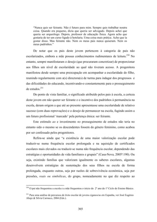 “Nunca quis ser feirante. Não é futuro para mim. Sempre quis trabalhar noutra
         coisa. Quando era pequeno, dizia que queria ser advogado. Depois achei que
         queria ser arqueólogo. Depois, professor de educação física. Agora acho que
         gostaria de ter um curso ligado à hotelaria. Uma coisa mais prática. Acho que ía
         gostar disso. Mas feirante não. Nem os meus pais nunca quiseram. Nem os
         meus padrinhos.”

         De notar que os pais deste jovem pertencem à categoria de pais não
escolarizados, embora a mãe possua conhecimentos rudimentares de leitura.250 No
entanto, sempre manifestaram o desejo (que procuraram concretizar) de proporcionar
aos filhos um nível de escolaridade ao qual não tiveram acesso. A progenitora
manifestou desde sempre uma preocupação em acompanhar a escolaridade do filho,
reunindo regularmente com a(s) directora(s) de turma para indagar dos progressos e
das dificuldades do educando, incentivando-o constantemente para o prosseguimento
de estudos.251
         Do ponto de vista familiar, o significado atribuído pelos pais à escola, a certeza
deste jovem em não querer ser feirante e o incentivo dos padrinhos à permanência na
escola, deram origem a que até ao presente apresentasse uma escolaridade de relativo
sucesso (com duas reprovações) e o desejo de permanecer na escola, fugindo assim a
um futuro profissional ‘marcado’ pela pertença étnica: ser feirante.
         Este estímulo ao e investimento no prosseguimento de estudos não teria no
entanto sido o mesmo se os descendentes fossem do género feminino, como acabou
por ser confessado pelos progenitores.
         Refira-se ainda que “a existência de uma maior valorização escolar pode
traduzir-se numa frequência escolar prolongada e na aquisição de certificados
escolares mais elevados ou traduzir-se numa não frequência escolar, dependendo das
estratégias e oportunidades de vida familiares e grupais” (Casa-Nova, 2005ª:190). Ou
seja, existindo famílias que valorizam igualmente os saberes escolares, algumas
desenvolvem estratégias de sustentação dos seus filhos na escola de forma
prolongada, enquanto outras, seja por razões de sobrevivência económica, seja por
pressões, reais ou simbólicas, do grupo, nomeadamente no que diz respeito ao


250
      O pai não frequentou a escola e a mãe frequentou o início do 2º ano do 1º Ciclo do Ensino Básico.

251
  Para uma análise de percursos de êxito escolar de jovens ciganos/as em Espanha, ver José Eugénio
Abajo & Sílvia Carrasco, 2004 (Eds.).



                                                   365
 