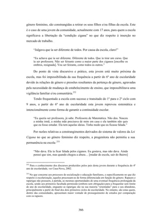 género feminino, são constrangidas a retirar os seus filhos e/ou filhas da escola. Este
é o caso de uma jovem da comunidade, actualmente com 17 anos, para quem a escola
significava a libertação da “condição cigana” no que diz respeito à inserção no
mercado de trabalho.

      “Julgava que ía ser diferente de todos. Por causa da escola, claro!”

      “Eu achava que ía ser diferente. Diferente de todos. Que ía tirar um curso. Que
      ía ser professora. Não ser feirante como a maior parte dos ciganos [encolhe os
      ombros, resignada]. Vou ser feirante, como todos os outros.”

      Do ponto de vista discursivo e prático, esta jovem está muito próxima da
escola, mas foi impossibilitada da sua frequência a partir do 6º ano de escolaridade
devido às relações de género e pressões resultantes da pertença de género, agravadas
pela necessidade de mudança de estabelecimento de ensino, que impossibilitava uma
vigilância familiar e/ou comunitária.252
      Tendo frequentado a escola com sucesso e transitado do 1º para o 2º ciclo com
9 anos, a partir do 6º ano de escolaridade esta jovem reprovou sistemática e
intencionalmente como forma de garantir a continuidade escolar.

      “Eu queria ser professora, já sabe. Professora de Matemática. Não deu. Nasceu
      a minha irmã, a minha mãe precisava de mim em casa e ela também não quis
      que eu fosse estudar. Ela tem aquelas ideias. Tinha medo que eu ficasse falada.”

      Por razões relativas a constrangimentos derivados do sistema de valores da Lei
Cigana no que ao género feminino diz respeito, a progenitora não permitiu a sua
permanência na escola: 253

      “Não dava. Ela ía ficar falada pelos ciganos. Eu gostava, mas não dava. Ainda
      pensei que sim, mas quando chegou a altura… [mudar de escola, sair do Bairro]


252
   Para o conhecimento dos discursos produzidos pelos pais desta jovem durante a frequência do 4º
ano de escolaridade, ver Casa-Nova, 2002.
253
   No que concerne aos processos de socialização e educação familiares, e especificamente no que diz
respeito à escolarização, aqueles processam-se de forma diferenciada em função do género. Rapazes e
raparigas não possuem, à partida, as mesmas oportunidades de uma eventual frequência prolongada da
escola, sendo aos primeiros facultada permissão (embora sem obrigação) para a frequentar sem limite
de ano de escolaridade, enquanto as raparigas são na sua maioria “orientadas” para o seu abandono,
principalmente a partir do final dos dois primeiros ciclos de escolaridade. No entanto, são estas quem,
dentro das comunidades, apresentam maior vontade de prosseguimento de estudos por comparação
com os rapazes.




                                                 366
 