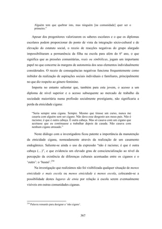 Alguém tem que quebrar isto, mas ninguém [na comunidade] quer ser o
         primeiro.”

       Apesar dos progenitores valorizarem os saberes escolares e o que os diplomas
escolares podem proporcionar do ponto de vista da integração sócio-cultural e de
elevação do estatuto social, o receio de reacções negativas do grupo alargado
impossibilitaram a permanência da filha na escola para além do 6º ano, o que
significa que as pressões comunitárias, reais ou simbólicas, jogam um importante
papel no que concerne às margens de autonomia dos seus elementos individualmente
considerados. O receio de consequências negativas funciona frequentemente como
inibidor da realização de aspirações sociais individuais e familiares, principalmente
no que diz respeito ao género feminino.
       Importa no entanto salientar que, também para esta jovem, o acesso a um
diploma de nível superior e o acesso subsequente ao mercado de trabalho da
sociedade maioritária numa profissão socialmente prestigiante, não significaria a
perda da etnicidade cigana:

       “Seria sempre uma cigana. Sempre. Mesmo que tirasse um curso, nunca me
       casaria com alguém sem ser cigano. Não dava esse desgosto aos meus pais. Não é
       racismo; é que é outra cabeça. É outra cabeça. Mas só casava com um cigano que
       aceitasse que eu continuasse a trabalhar depois de casada. Não casava com
       nenhum cigano atrasado.”

         Neste diálogo com a investigadora ficou patente a importância da manutenção
da etnicidade cigana, nomeadamente através da realização de um casamento
endogâmico. Saliente-se ainda o uso da expressão “não é racismo; é que é outra
cabeça (…)”, e que evidencia um elevado grau de consciencialização ao nível da
percepção da existência de diferenças culturais acentuadas entre os ciganos e o
‘outro’: o ‘busnó’.254
         Na investigação que realizámos não foi visibilizada qualquer situação de menos
etnicidade e mais escola ou menos etnicidade e menos escola, colocando-se a
possibilidade destes lugares de etnia por relação à escola serem eventualmente
visíveis em outras comunidades ciganas.




254
      Palavra romanês para designar o ‘não cigano’.



                                                  367
 