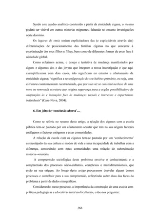 Sendo este quadro analítico construído a partir da etnicidade cigana, o mesmo
poderá ser visível em outras minorias migrantes, faltando no entanto investigações
neste domínio.
     Os lugares de etnia seriam explicitadores das (e explicitáveis através das)
diferenciações de posicionamento das famílias ciganas no que concerne à
escolarização dos seus filhos e filhas, bem como de diferentes formas de estar face à
sociedade global.
     Como referimos acima, o desejo e tentativa de mudança manifestados por
alguns e algumas dos e das jovens que integram a nossa investigação e que aqui
exemplificamos com dois casos, não significam no entanto o afastamento da
etnicidade cigana; “significa a reconfiguração do seu habitus primário, ou seja, uma
estrutura constantemente reestruturada, que por sua vez se constitui na base de uma
nova ou renovada estrutura que origina segurança para a acção, possibilitadora de
adaptações às e inovações face às mudanças sociais e interesses e expectativas
individuais” (Casa-Nova, 2004).


     6. Em jeito de ‘conclusão aberta’…


     Como se referiu no resumo deste artigo, a relação dos ciganos com a escola
pública tem-se pautado por um afastamento secular que tem na sua origem factores
endógenos e factores exógenos a estas comunidades.
     A relação da escola com os ciganos tem-se pautado por um ‘conhecimento’
estereotipado da sua cultura e modos de vida e uma incapacidade de trabalhar com a
diferença, construindo com estas comunidades uma relação de subordinação
minoria→maioria.
      A compreensão sociológica deste problema envolve o conhecimento e a
compreensão dos processos sócio-culturais, complexos e multidimensionais, que
estão na sua origem. Ao longo deste artigo procuramos desvelar alguns desses
processos e contribuir para a sua compreensão, reflectindo sobre duas das faces do
problema a partir de dados etnográficos.
     Considerando, neste processo, a importância da construção de uma escola com
práticas pedagógicas e educativas inter/multiculturais, cabe-nos perguntar:




                                           368
 