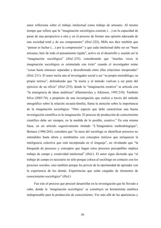 autor reflexiona sobre el trabajo intelectual como trabajo de artesano. Al mismo
tiempo que refiere que la “imaginación sociológica consiste (…) en la capacidad de
pasar de una perspectiva a otra y en el proceso de formar una opinión adecuada de
una sociedad total y de sus componentes” (Ibid.:222), Mills nos dice también que
“pensar es luchar (…) por la comprensión” y que cada intelectual debe ser un “buen
artesano, huir de todo el pensamiento rígido”, activo en el desarrollo y usando así la
“imaginación sociológica” (Ibid.:233), considerando que “muchas veces la
imaginación sociológica es estimulada con éxito” cuando el investigador reúne
“cosas hasta entonces separadas y descubriendo entre ellas relaciones inesperadas”
(Ibid.:211). El autor incita aún al investigador social a ser “su propio metodólogo; su
propio teórico”, defendiendo que “la teoría y el método vuelvan a ser parte del
ejercicio de un oficio” (Ibid::235), donde la “imaginación creativa” se articula con
“la emergencia de ideas analíticas” (Hammersley y Atkinson, 1995:210). También
Silva (2003:74), a propósito de una investigación que realizó a través del método
etnográfico sobre la relación escuela-familia, llama la atención sobre la importancia
de la imaginación sociológica: “Otro aspecto que debe caracterizar una buena
investigación científica es la imaginación. El proceso de producción de conocimiento
científico debe ser siempre, en la medida de lo posible, creativo.” En esta misma
línea, en un artículo sugestivamente titulado “L’Imagination methodologique”,
Bertaux (1986:265), considera que “la tarea del sociólogo es identificar procesos no
entendidos hasta ahora y nombrarlos con conceptos teóricos que enriquecen la
inteligencia colectiva que está incorporada en el lenguaje”, no olvidando que “la
búsqueda de procesos y conceptos que hagan estos procesos perceptibles implica
trabajo de campo y creatividad intelectual” (Ibid.). El autor sigue diciendo que “el
trabajo de campo es necesario no sólo porque coloca al sociólogo en contacto con los
procesos sociales, sino también porque les provee de la oportunidad de aprender con
la experiencia de los demás. Experiencias que están cargadas de elementos de
conocimiento sociológico” (Ibid.).

     Fue este el proceso que procuré desarrollar en la investigación que he llevado a
cabo, donde la ‘imaginación sociológica’ se constituyó en herramienta analítica
indispensable para la producción de conocimiento. Ver más allá de las apariencias y




                                          36
 