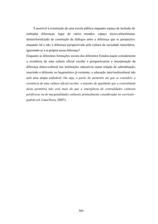 É possível a construção de uma escola pública enquanto espaço de inclusão de
múltiplas diferenças, lugar de vários mundos, espaço sócio-culturalmente
desterritorializado de construção de diálogos entre a diferença que se perspective
enquanto tal e não a diferença perspectivada pela cultura da sociedade maioritária,
ignorando-se a si própria nessa diferença?
Enquanto as diferentes formações sociais dos diferentes Estados-nação considerarem
a existência de uma cultura oficial escolar e perspectivarem a incorporação da
diferença étnico-cultural nas instituições educativas numa relação de subordinação,
inserindo o diferente no hegemónico já existente, a educação inter/multicultural não
será uma utopia realizável. Ou seja, a partir do momento em que se considere a
existência de uma cultura oficial escolar, o máximo de igualdade que a centralidade
desta permitirá não será mais do que a emergência de centralidades culturais
periféricas ou de marginalidades culturais pontualmente consideradas no currículo–
padrão (cf. Casa-Nova, 2005ª).




                                        369
 