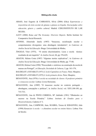 Bibliografia citada


ABAJO, José Eugenio & CARRASCO, Silvia (2004) (Eds.) Experiencias y
  trayectórias de éxito escolar de gitanas e gitanos en España. Encrucijadas sobre
  educación, género y cambio cultural. Madrid: CIDE/INSTITUTO DE LAR
  MUJER;
AAVV (2004) Roma and The Economy. Overview Reports. Berlin Institute for
  Comparative Social Research;
AFONSO,      Almerindo     Janela   (1987)    “Insucesso,     socialização    escolar   e
  comportamentos divergentes: uma abordagem introdutória”, in Cadernos de
  Análise Social da Educação. Braga: Universidade do Minho;
ÂNGELO, Vítor (1975),        “O ensino discriminatório. Liceu e escola           técnica:
  resultados de um inquérito”. In Análise Social, 44, pp. 576-629;
ARAÚJO, Helena Costa (1987) “Algumas teorias explicativas”, in Cadernos de
  Análise Social da Educação. Braga: Universidade do Minho, pp. 77-80;
ARAÚJO, Helena Costa (1996) “Precocidade e «retórica» na construção da escola de
  massas em Portugal”, in Educação, Sociedade & Culturas, 5, pp. 161-174;
BAUDELOT e ESTABLET (1971) L´école Capitaliste en France. Paris: Maspéro;
BAUDELOT e ESTABLET (1975) L´école primaire divise. Paris: Maspéro;
BENAVENTE, Ana (1976) A escola na sociedade de classes. O professor primário
  e o insucesso escolar. Lisboa: Livros Horizonte;
BENAVENTE, Ana (1990ª) “O insucesso escolar no contexto português –
  abordagens, concepções e políticas”, in Análise Social, vol. XXV,108-109, pp.
  715-733;
BENAVENTE, Ana & PINTO CORREIA, Mª Adelaide (1981) “Obstáculos ao
  sucesso    na   Escola   Primária.”   Lisboa:   Instituto    de   Estudos     para    o
  Desenvolvimento, Caderno nº 3;
BENAVENTE, Ana, CAMPICHE, Jean, SEABRA, Teresa & SEBASTIÃO, João
  (1994) Renunciar à escola – o abandono escolar no ensino básico. Lisboa: Fim
  de Século;




                                        370
 