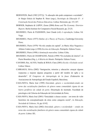 BERNSTEIN, Basil (1982 [1971]), “A educação não pode compensar a sociedade”.
  In Sérgio Grácio & Stephen R. Stoer (orgs.), Sociologia da Educação II - A
  Construção Social das Práticas Educativas. Lisboa: Horizonte, pp. 151-187.
BORNER, Stephanie & LAPOV, Zoran (2004) Roma and The Economy. Overview
  Reports. Berlin Institute for Comparative Social Research, pp. 23-25;
BOURDIEU, Pierre & PASSERON, Jean Claude (s/d) A reprodução, Lisboa: Ed.
  Vega;
BOURDIEU, Pierre (1977) Outline of a Theory of Practice, Cambridge:University
  Press;
BOURDIEU, Pierre (1979) “Os três estados do capital”, in Maria Alice Nogueira e
  Afrânio Catâni (orgs.) (1998) Escritos de Educação. Petrópolis: Editora Vozes;
BOURDIEU, Pierre (1998) A dominação masculina. Lisboa: Celta;
BOURDIEU, Pierre & CHAMPAGNE, Patrick (1999) “Os excluídos do interior”, in
  Pierre Bourdieu (Org..), A Miséria do Mundo. Petrópolis: Editora Vozes;
CANÁRIO, Rui, ALVES, Natália & ROLO, Clara (2001) Escola e Exclusão social.
  Lisboa: Educa;
CARRASCO, Silvia (2002) “Inmigración, minorias y educación: ensayar algunas
  respuestas y mejorar algunas preguntas a partir del modelo de ogbu y su
  desarrollo”. IX Congresso de Antropología de la faaee (Federación de
  Asociaciones de Antropología del Estado Español), Barcelona;
CASA-NOVA, Maria José (1999) Etnicidade, género e escolaridade-estudo em
  torno das socializações familiares de género numa comunidade cigana de um
  bairro periférico da cidade do porto. Dissertação de mestrado. Faculdade de
  psicologia e de Ciências da Educação da Universidade do Porto;
CASA-NOVA, Maria José (2001) “Etnicidade e classes sociais – em torno do valor
  heurístico da conceptualização da etnia como categoria social”, in Educação,
  Sociedade & Culturas, 16, pp. 63-82;
CASA-NOVA, Maria José (2002) Etnicidade, género e escolaridade – estudo em
  torno das socializações familiares de género numa comunidade cigana da cidade
  do porto. Lisboa: IIE;




                                         371
 
