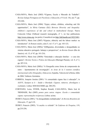 CASA-NOVA, Maria José (2003) “Ciganos, Escola e Mercado de Trabalho”.
  Revista Galego-Portuguesa de Psicoloxia e Educación, nº 8 (vol. 10), ano 7º, pp.
  252-268;
CASA-NOVA, Maria José (2004) “Gypsy culture, children, schooling and life
  opportunities”, in Silvia Carrasco (Ed.) Between Diversity and Inequality:
  children’s experiences of life and school in multicultural Europe. Nueva
  Colección Urban Chilhood research monographs, nº 1, on line publications
  http://www.ciimu.org. (no prelo). Consultável em http://hdl.handle.net/1822/5481;
CASA-NOVA, Maria José (2007) “Gypsies, ethnicity and the labour market: na
  introduction”. In Romani studies, séire 5, vol. 17, nº 1, pp. 103-123;
CASA-NOVA, Maria José (2005a) “(I)Migrantes, diversidades e desigualdades no
  sistema educativo português: balanço e perspectivas”, in Revista Ensaio (Rio de
  Janeiro), vol. 13, nº 47, pp. 181-216;
CASA-NOVA, Maria José (2005b) “Etnicidade e educação familiar – o caso dos
  ciganos”. Revista Teoria e Prática da Educação (Maringá/-Paraná), vol. 8, nº 2,
  pp. 207-214;
CASA-NOVA, Maria José (2005c) “A Etnografia como forma de compreensão do
  outro - Apontamentos de investigação”, in Actas de la I reunion científica
  internacional sobre Etnografia y Educacion, Espanha, Talavera de la Reina, Julho
  de 2004. Valência: Germânia;
CORREIA, Joaquim Jesuína (2001) “A comunidade cigana face à educação”, in
  AAVV, Sastipen ta li – Saúde e liberdade. Ciganos, números, abordagens e
  realidades. Lisboa: SOS RACISMO, pp. 288-292;
CORTESÃO, Luiza, STOER, Stephen Ronald, CASA-NOVA, Maria José &
  TRINDADE, Rui (2005) pontes para outras viagens. Escola e comunidade
  cigana: representações recíprocas. Lisboa: acime;
DUBET, Francois (2001), “As desigualdades multiplicadas”, In Revista Brasileira de
  Educação, 17, pp.5-19;
DUBET, Francois (2003), “A escola e a exlusão”. In Cadernos de Pesquisa, 119,
  pp.235-256;




                                           372
 