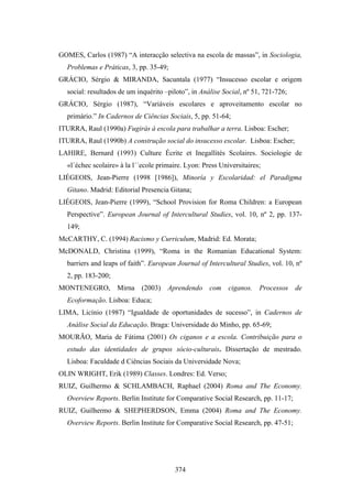 GOMES, Carlos (1987) “A interacção selectiva na escola de massas”, in Sociologia,
  Problemas e Práticas, 3, pp. 35-49;
GRÁCIO, Sérgio & MIRANDA, Sacuntala (1977) “Insucesso escolar e origem
  social: resultados de um inquérito –piloto”, in Análise Social, nº 51, 721-726;
GRÁCIO, Sérgio (1987), “Variáveis escolares e aproveitamento escolar no
  primário.” In Cadernos de Ciências Sociais, 5, pp. 51-64;
ITURRA, Raul (1990a) Fugirás à escola para trabalhar a terra. Lisboa: Escher;
ITURRA, Raul (1990b) A construção social do insucesso escolar. Lisboa: Escher;
LAHIRE, Bernard (1993) Culture Écrite et Inegallités Scolaires. Sociologie de
  «l´échec scolaire» à la l´´ecole primaire. Lyon: Press Universitaires;
LIÉGEOIS, Jean-Pierre (1998 [1986]), Minoría y Escolaridad: el Paradigma
  Gitano. Madrid: Editorial Presencia Gitana;
LIÉGEOIS, Jean-Pierre (1999), “School Provision for Roma Children: a European
  Perspective”. European Journal of Intercultural Studies, vol. 10, nº 2, pp. 137-
  149;
McCARTHY, C. (1994) Racismo y Curriculum, Madrid: Ed. Morata;
McDONALD, Christina (1999), “Roma in the Romanian Educational System:
  barriers and leaps of faith”. European Journal of Intercultural Studies, vol. 10, nº
  2, pp. 183-200;
MONTENEGRO, Mirna (2003) Aprendendo com ciganos. Processos de
  Ecoformação. Lisboa: Educa;
LIMA, Licínio (1987) “Igualdade de oportunidades de sucesso”, in Cadernos de
  Análise Social da Educação. Braga: Universidade do Minho, pp. 65-69;
MOURÃO, Maria de Fátima (2001) Os ciganos e a escola. Contribuição para o
  estudo das identidades de grupos sócio-culturais. Dissertação de mestrado.
  Lisboa: Faculdade d Ciências Sociais da Universidade Nova;
OLIN WRIGHT, Erik (1989) Classes. Londres: Ed. Verso;
RUIZ, Guilhermo & SCHLAMBACH, Raphael (2004) Roma and The Economy.
  Overview Reports. Berlin Institute for Comparative Social Research, pp. 11-17;
RUIZ, Guilhermo & SHEPHERDSON, Emma (2004) Roma and The Economy.
  Overview Reports. Berlin Institute for Comparative Social Research, pp. 47-51;




                                         374
 