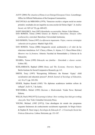 AAVV (2004) The situation of Roma in an Enlarged European Union. Luxemburgo:
  Office for Official Publications of the European Communities;
SACUNTALA de MIRANDA (1978), “Insucesso escolar e origem social no ensino
  primário: resultados de um inquérito na zona escolar de Oeiras-Algés”. In Análise
  Social, vol. XIV (nº 55), pp. 609-625;
SAINT-MAURICE, Ana (1997) Identidades reconstruídas. Oeiras: Celta Editora;
SAN ROMÁN, Teresa (1984) Gitanos de Madrid e Barcelona. Ensayos sobre
  aculturación y etnicidad. Barcelona: Universidad Autónoma;
SAN ROMÁN, Teresa (1997) La diferencia inquietante. Viejas y nuevas estrategias
  culturales de los gitanos. Madrid: Siglo XXI;
SAN ROMÁN, Teresa (2006) Integración social, aculturación y el valor da las
  relaciones interétnicas. In F. Checa y Olmos, Á. Arjona, J. C. Checa Olmos (Eds.)
  Menores tras la frontera. Almeria: Facultad de Humanidades y Ciências da la
  Educación;
SEABRA, Teresa (1999) Educação nas famílias - Etnicidade e classes sociais.
  Lisboa: IIE;
SCHLAMBACH, Raphael (2004) Roma and The Economy. Overview Reports.
  Berlin Institute for Social Comparative Research, pp. 4-5.
SMITH, Tracy (1997) “Recognising Difference: the Romani ‘Gypsy’ child
  socialisation and education process”. British Journal of Sociology of Education,
  vol. 18, nº 2, pp. 243-256.
STOER, Stephen Ronald (1985) “Os diplomas académicos também sofrem de
  inflação”, In D. N., 7 de Junho;
WIEVIORKA, Michel (1995) Racismo e Modernidade. Venda Nova: Bertrand
  Editora;
WILLIS, Paul (1981[1977]) Learning to labour. How working class kids get working
  class jobs. New York: Columbia University Press;
YOUNG, Michael, (1982 [1971]), Uma abordagem do estudo dos programas
  enquanto fenómenos do conhecimento socialmente organizado. In Sérgio Grácio
  & Stephen R. Stoer (orgs.), Sociologia da Educação II - A Construção Social das
  Práticas Educativas. Lisboa: Horizonte, pp. 151-187.




                                           375
 