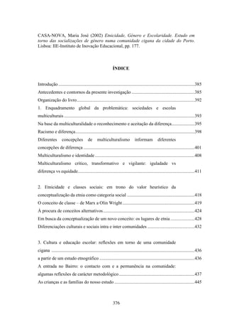CASA-NOVA, Maria José (2002) Etnicidade, Género e Escolaridade. Estudo em
torno das socializações de género numa comunidade cigana da cidade do Porto.
Lisboa: IIE-Instituto de Inovação Educacional, pp. 177.



                                                             ÍNDICE


Introdução .......................................................................................................................385
Antecedentes e contornos da presente investigação .......................................................385
Organização do livro.......................................................................................................392
1. Enquadramento global da problemática: sociedades e escolas
multiculturais ..................................................................................................................393
Na base da multiculturalidade o reconhecimento e aceitação da diferença....................395
Racismo e diferença........................................................................................................398
Diferentes         concepções            de     multiculturalismo              informam           diferentes
concepções de diferença .................................................................................................401
Multiculturalismo e identidade .......................................................................................408
Multiculturalismo crítico, transformativo e vigilante: iguladade vs
diferença vs equidade......................................................................................................411


2. Etnicidade e classes sociais: em trono do valor heurístico da
conceptualização da etnia como categoria social ...........................................................418
O conceito de classe – de Marx a Olin Wright ...............................................................419
À procura de conceitos alternativos................................................................................424
Em busca da conceptualização de um novo conceito: os lugares de etnia .....................428
Diferenciações culturais e sociais intra e inter comunidades .........................................432


3. Cultura e educação escolar: reflexões em torno de uma comunidade
cigana .............................................................................................................................436
a partir de um estudo etnográfico ...................................................................................436
A entrada no Bairro: o contacto com e a permanência na comunidade:
algumas reflexões de carácter metodológico ..................................................................437
As crianças e as famílias do nosso estudo ......................................................................445



                                                             376
 